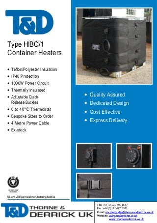 Type HIBC/1
Container Heaters
• Teflon/Polyester Insulation
• IP40 Protection
• 1000W Power Circuit
• Thermally Insulated
• Adjustable Quick
Release Buckles
• 0 to 40°C Thermostat
• Bespoke Sizes to Order
• 4 Metre Power Cable

• Quality Assured
• Dedicated Design
• Cost Effective
• Express Delivery

• Ex-stock

UL and VDE approved manufacturing facilities

Tel: +44 (0)191 490 1547
Fax: +44 (0)191 477 5371
Email: northernsales@thorneandderrick.co.uk
Website: www.heattracing.co.uk
www.thorneanderrick.co.uk

 