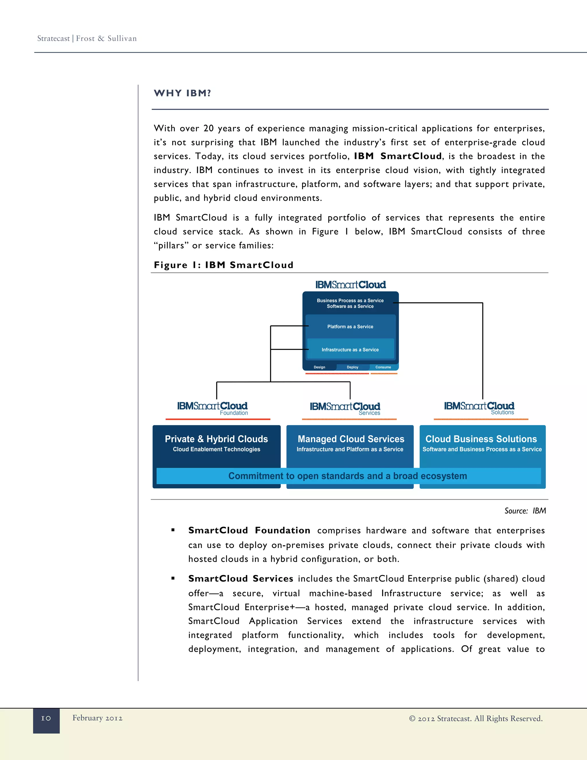 Stratecast | Frost & Sullivan




                                WHY IBM?


                                With over 20 years of experience managing mission-critical applications for enterprises,
                                it’s not surprising that IBM launched the industry’s first set of enterprise-grade cloud
                                services. Today, its cloud services portfolio, IBM SmartCloud, is the broadest in the
                                industry. IBM continues to invest in its enterprise cloud vision, with tightly integrated
                                services that span infrastructure, platform, and software layers; and that support private,
                                public, and hybrid cloud environments.

                                IBM SmartCloud is a fully integrated portfolio of services that represents the entire
                                cloud service stack. As shown in Figure 1 below, IBM SmartCloud consists of three
                                “pillars” or service families:

                                Figure 1: IBM SmartCloud


                                                                           Business Process as a Service
                                                                               Software as a Service



                                                                                   Platform as a Service



                                                                              Infrastructure as a Service


                                                                          Design           Deploy          Consume




                                                   Foundation                                       Services                                    Solutions



                                  Private & Hybrid Clouds           Managed Cloud Services                               Cloud Business Solutions
                                    Cloud Enablement Technologies   Infrastructure and Platform as a Service            Software and Business Process as a Service



                                                      Commitment to open standards and a broad ecosystem


                                                                                                                                                     Source: IBM

                                    ▪    SmartCloud Foundation comprises hardware and software that enterprises
                                         can use to deploy on-premises private clouds, connect their private clouds with
                                         hosted clouds in a hybrid configuration, or both.

                                    ▪    SmartCloud Services includes the SmartCloud Enterprise public (shared) cloud
                                         offer—a secure, virtual machine-based Infrastructure service; as well as
                                         SmartCloud Enterprise+—a hosted, managed private cloud service. In addition,
                                         SmartCloud Application Services extend the infrastructure services with
                                         integrated platform functionality, which includes tools for development,
                                         deployment, integration, and management of applications. Of great value to




10        February 2012                                                                                              © 2012 Stratecast. All Rights Reserved.
 