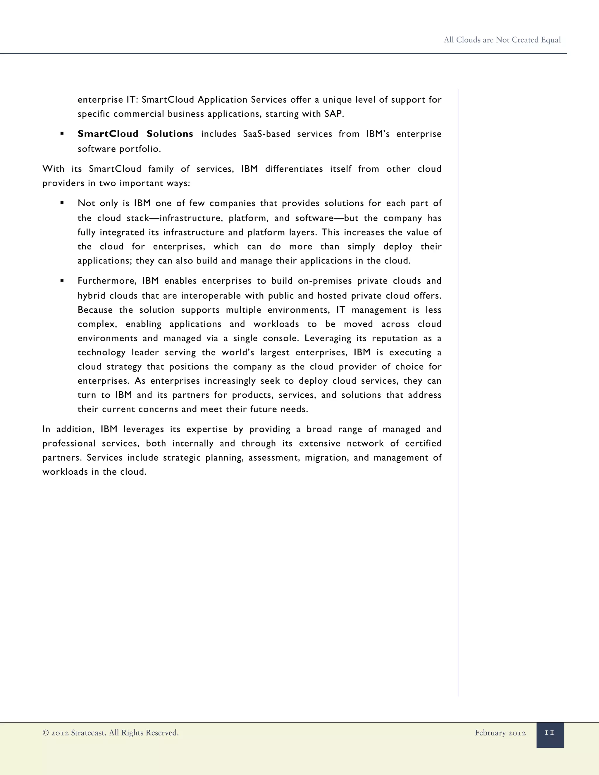 All Clouds are Not Created Equal




          enterprise IT: SmartCloud Application Services offer a unique level of support for
          specific commercial business applications, starting with SAP.

     ▪    SmartCloud Solutions includes SaaS-based services from IBM’s enterprise
          software portfolio.

With its SmartCloud family of services, IBM differentiates itself from other cloud
providers in two important ways:

     ▪    Not only is IBM one of few companies that provides solutions for each part of
          the cloud stack—infrastructure, platform, and software—but the company has
          fully integrated its infrastructure and platform layers. This increases the value of
          the cloud for enterprises, which can do more than simply deploy their
          applications; they can also build and manage their applications in the cloud.

     ▪    Furthermore, IBM enables enterprises to build on-premises private clouds and
          hybrid clouds that are interoperable with public and hosted private cloud offers.
          Because the solution supports multiple environments, IT management is less
          complex, enabling applications and workloads to be moved across cloud
          environments and managed via a single console. Leveraging its reputation as a
          technology leader serving the world’s largest enterprises, IBM is executing a
          cloud strategy that positions the company as the cloud provider of choice for
          enterprises. As enterprises increasingly seek to deploy cloud services, they can
          turn to IBM and its partners for products, services, and solutions that address
          their current concerns and meet their future needs.

In addition, IBM leverages its expertise by providing a broad range of managed and
professional services, both internally and through its extensive network of certified
partners. Services include strategic planning, assessment, migration, and management of
workloads in the cloud.




© 2012 Stratecast. All Rights Reserved.                                                                  February 2012      11
 