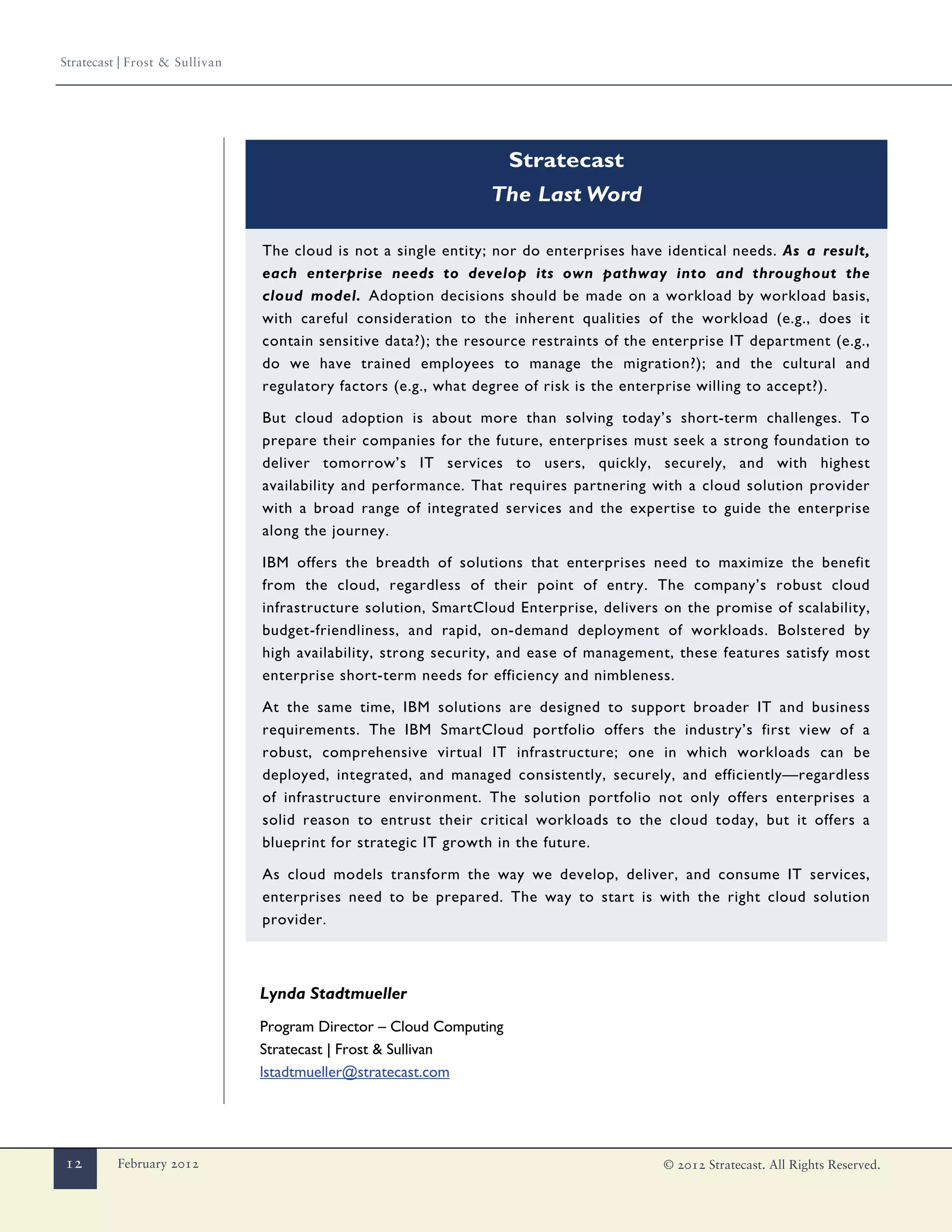 Stratecast | Frost & Sullivan




                                                                     Stratecast
                                                                 The Last Word

                                The cloud is not a single entity; nor do enterprises have identical needs. As a result,
                                each enterprise needs to develop its own pathway into and throughout the
                                cloud model. Adoption decisions should be made on a workload by workload basis,
                                with careful consideration to the inherent qualities of the workload (e.g., does it
                                contain sensitive data?); the resource restraints of the enterprise IT department (e.g.,
                                do we have trained employees to manage the migration?); and the cultural and
                                regulatory factors (e.g., what degree of risk is the enterprise willing to accept?).

                                But cloud adoption is about more than solving today’s short-term challenges. To
                                prepare their companies for the future, enterprises must seek a strong foundation to
                                deliver tomorrow’s IT services to users, quickly, securely, and with highest
                                availability and performance. That requires partnering with a cloud solution provider
                                with a broad range of integrated services and the expertise to guide the enterprise
                                along the journey.

                                IBM offers the breadth of solutions that enterprises need to maximize the benefit
                                from the cloud, regardless of their point of entry. The company’s robust cloud
                                infrastructure solution, SmartCloud Enterprise, delivers on the promise of scalability,
                                budget-friendliness, and rapid, on-demand deployment of workloads. Bolstered by
                                high availability, strong security, and ease of management, these features satisfy most
                                enterprise short-term needs for efficiency and nimbleness.

                                At the same time, IBM solutions are designed to support broader IT and business
                                requirements. The IBM SmartCloud portfolio offers the industry’s first view of a
                                robust, comprehensive virtual IT infrastructure; one in which workloads can be
                                deployed, integrated, and managed consistently, securely, and efficiently—regardless
                                of infrastructure environment. The solution portfolio not only offers enterprises a
                                solid reason to entrust their critical workloads to the cloud today, but it offers a
                                blueprint for strategic IT growth in the future.

                                As cloud models transform the way we develop, deliver, and consume IT services,
                                enterprises need to be prepared. The way to start is with the right cloud solution
                                provider.



                                Lynda Stadtmueller
                                Program Director – Cloud Computing
                                Stratecast | Frost & Sullivan
                                lstadtmueller@stratecast.com




12        February 2012                                                                   © 2012 Stratecast. All Rights Reserved.
 