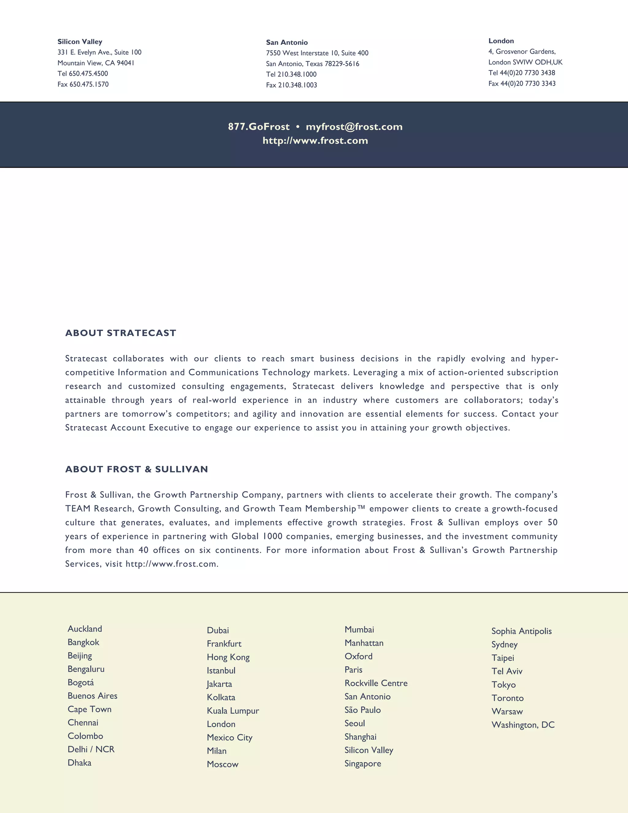Silicon Valley                                   San Antonio                                       London
331 E. Evelyn Ave., Suite 100                    7550 West Interstate 10, Suite 400                4, Grosvenor Gardens,
Mountain View, CA 94041                          San Antonio, Texas 78229-5616                     London SWIW ODH,UK
Tel 650.475.4500                                 Tel 210.348.1000                                  Tel 44(0)20 7730 3438
Fax 650.475.1570                                 Fax 210.348.1003                                  Fax 44(0)20 7730 3343




                                       877.GoFrost • myfrost@frost.com
                                             http://www.frost.com




  ABOUT STRATECAST

  Stratecast collaborates with our clients to reach smart business decisions in the rapidly evolving and hyper-
  competitive Information and Communications Technology markets. Leveraging a mix of action-oriented subscription
  research and customized consulting engagements, Stratecast delivers knowledge and perspective that is only
  attainable through years of real-world experience in an industry where customers are collaborators; today’s
  partners are tomorrow’s competitors; and agility and innovation are essential elements for success. Contact your
  Stratecast Account Executive to engage our experience to assist you in attaining your growth objectives.



  ABOUT FROST & SULLIVAN

  Frost & Sullivan, the Growth Partnership Company, partners with clients to accelerate their growth. The company's
  TEAM Research, Growth Consulting, and Growth Team Membership™ empower clients to create a growth-focused
  culture that generates, evaluates, and implements effective growth strategies. Frost & Sullivan employs over 50
  years of experience in partnering with Global 1000 companies, emerging businesses, and the investment community
  from more than 40 offices on six continents. For more information about Frost & Sullivan’s Growth Partnership
  Services, visit http://www.frost.com.




   Auckland                       Dubai                                    Mumbai                  Sophia Antipolis
   Bangkok                        Frankfurt                                Manhattan               Sydney
   Beijing                        Hong Kong                                Oxford                  Taipei
   Bengaluru                      Istanbul                                 Paris                   Tel Aviv
   Bogotá                         Jakarta                                  Rockville Centre        Tokyo
   Buenos Aires                   Kolkata                                  San Antonio             Toronto
   Cape Town                      Kuala Lumpur                             São Paulo               Warsaw
   Chennai                        London                                   Seoul                   Washington, DC
   Colombo                        Mexico City                              Shanghai
   Delhi / NCR                    Milan                                    Silicon Valley
   Dhaka                          Moscow                                   Singapore
 