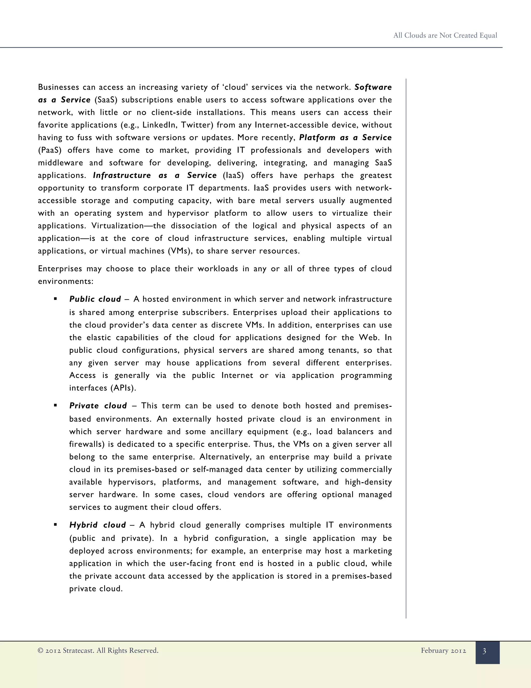 All Clouds are Not Created Equal




Businesses can access an increasing variety of ‘cloud’ services via the network. Software
as a Service (SaaS) subscriptions enable users to access software applications over the
network, with little or no client-side installations. This means users can access their
favorite applications (e.g., LinkedIn, Twitter) from any Internet-accessible device, without
having to fuss with software versions or updates. More recently, Platform as a Service
(PaaS) offers have come to market, providing IT professionals and developers with
middleware and software for developing, delivering, integrating, and managing SaaS
applications. Infrastructure as a Service (IaaS) offers have perhaps the greatest
opportunity to transform corporate IT departments. IaaS provides users with network-
accessible storage and computing capacity, with bare metal servers usually augmented
with an operating system and hypervisor platform to allow users to virtualize their
applications. Virtualization—the dissociation of the logical and physical aspects of an
application—is at the core of cloud infrastructure services, enabling multiple virtual
applications, or virtual machines (VMs), to share server resources.

Enterprises may choose to place their workloads in any or all of three types of cloud
environments:

     ▪    Public cloud – A hosted environment in which server and network infrastructure
          is shared among enterprise subscribers. Enterprises upload their applications to
          the cloud provider’s data center as discrete VMs. In addition, enterprises can use
          the elastic capabilities of the cloud for applications designed for the Web. In
          public cloud configurations, physical servers are shared among tenants, so that
          any given server may house applications from several different enterprises.
          Access is generally via the public Internet or via application programming
          interfaces (APIs).

     ▪    Private cloud – This term can be used to denote both hosted and premises-
          based environments. An externally hosted private cloud is an environment in
          which server hardware and some ancillary equipment (e.g., load balancers and
          firewalls) is dedicated to a specific enterprise. Thus, the VMs on a given server all
          belong to the same enterprise. Alternatively, an enterprise may build a private
          cloud in its premises-based or self-managed data center by utilizing commercially
          available hypervisors, platforms, and management software, and high-density
          server hardware. In some cases, cloud vendors are offering optional managed
          services to augment their cloud offers.

     ▪    Hybrid cloud – A hybrid cloud generally comprises multiple IT environments
          (public and private). In a hybrid configuration, a single application may be
          deployed across environments; for example, an enterprise may host a marketing
          application in which the user-facing front end is hosted in a public cloud, while
          the private account data accessed by the application is stored in a premises-based
          private cloud.




© 2012 Stratecast. All Rights Reserved.                                                                   February 2012      3
 