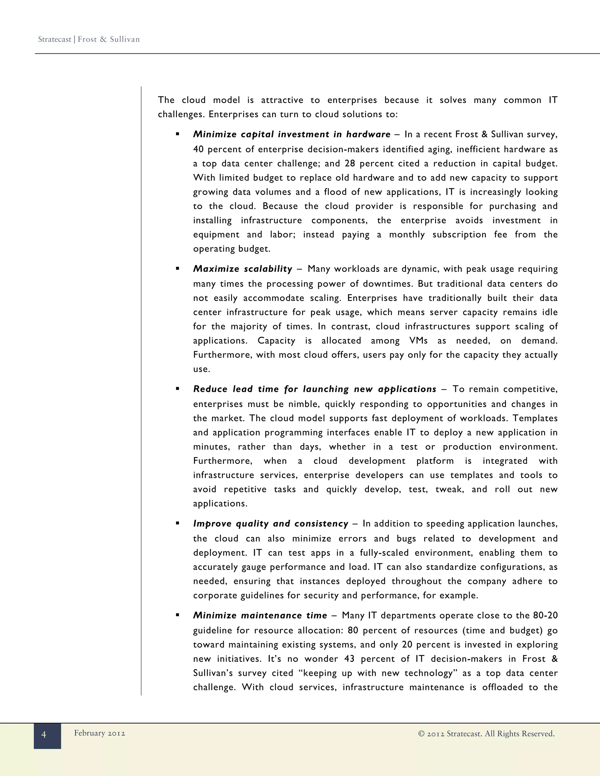 Stratecast | Frost & Sullivan




                                The cloud model is attractive to enterprises because it solves many common IT
                                challenges. Enterprises can turn to cloud solutions to:

                                   ▪   Minimize capital investment in hardware – In a recent Frost & Sullivan survey,
                                       40 percent of enterprise decision-makers identified aging, inefficient hardware as
                                       a top data center challenge; and 28 percent cited a reduction in capital budget.
                                       With limited budget to replace old hardware and to add new capacity to support
                                       growing data volumes and a flood of new applications, IT is increasingly looking
                                       to the cloud. Because the cloud provider is responsible for purchasing and
                                       installing infrastructure components, the enterprise avoids investment in
                                       equipment and labor; instead paying a monthly subscription fee from the
                                       operating budget.

                                   ▪   Maximize scalability – Many workloads are dynamic, with peak usage requiring
                                       many times the processing power of downtimes. But traditional data centers do
                                       not easily accommodate scaling. Enterprises have traditionally built their data
                                       center infrastructure for peak usage, which means server capacity remains idle
                                       for the majority of times. In contrast, cloud infrastructures support scaling of
                                       applications. Capacity is allocated among VMs as needed, on demand.
                                       Furthermore, with most cloud offers, users pay only for the capacity they actually
                                       use.

                                   ▪   Reduce lead time for launching new applications – To remain competitive,
                                       enterprises must be nimble, quickly responding to opportunities and changes in
                                       the market. The cloud model supports fast deployment of workloads. Templates
                                       and application programming interfaces enable IT to deploy a new application in
                                       minutes, rather than days, whether in a test or production environment.
                                       Furthermore, when a cloud development platform is integrated with
                                       infrastructure services, enterprise developers can use templates and tools to
                                       avoid repetitive tasks and quickly develop, test, tweak, and roll out new
                                       applications.

                                   ▪   Improve quality and consistency – In addition to speeding application launches,
                                       the cloud can also minimize errors and bugs related to development and
                                       deployment. IT can test apps in a fully-scaled environment, enabling them to
                                       accurately gauge performance and load. IT can also standardize configurations, as
                                       needed, ensuring that instances deployed throughout the company adhere to
                                       corporate guidelines for security and performance, for example.

                                   ▪   Minimize maintenance time – Many IT departments operate close to the 80-20
                                       guideline for resource allocation: 80 percent of resources (time and budget) go
                                       toward maintaining existing systems, and only 20 percent is invested in exploring
                                       new initiatives. It’s no wonder 43 percent of IT decision-makers in Frost &
                                       Sullivan’s survey cited “keeping up with new technology” as a top data center
                                       challenge. With cloud services, infrastructure maintenance is offloaded to the



4         February 2012                                                                  © 2012 Stratecast. All Rights Reserved.
 