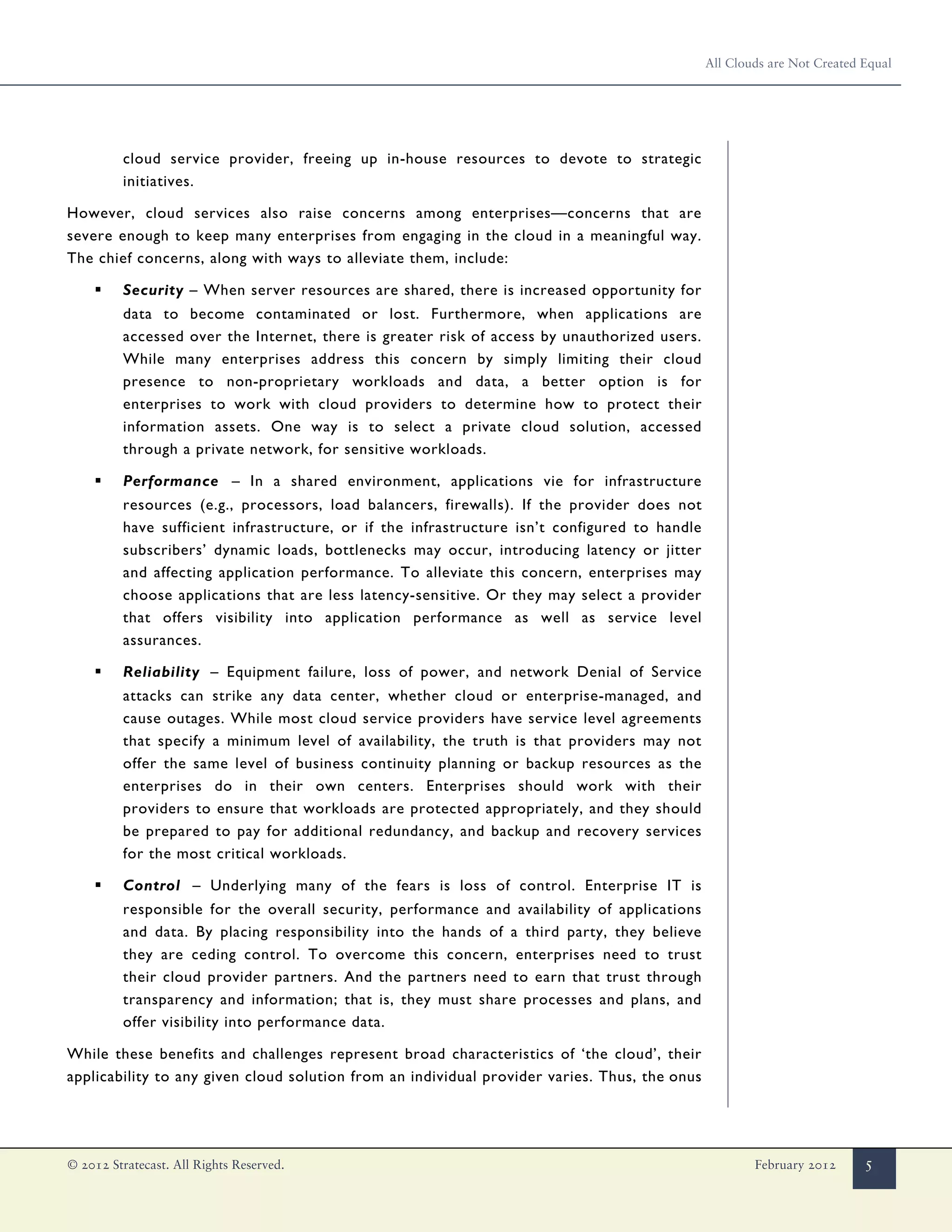 All Clouds are Not Created Equal




         cloud service provider, freeing up in-house resources to devote to strategic
         initiatives.

However, cloud services also raise concerns among enterprises—concerns that are
severe enough to keep many enterprises from engaging in the cloud in a meaningful way.
The chief concerns, along with ways to alleviate them, include:

    ▪    Security – When server resources are shared, there is increased opportunity for
         data to become contaminated or lost. Furthermore, when applications are
         accessed over the Internet, there is greater risk of access by unauthorized users.
         While many enterprises address this concern by simply limiting their cloud
         presence to non-proprietary workloads and data, a better option is for
         enterprises to work with cloud providers to determine how to protect their
         information assets. One way is to select a private cloud solution, accessed
         through a private network, for sensitive workloads.

    ▪    Performance – In a shared environment, applications vie for infrastructure
         resources (e.g., processors, load balancers, firewalls). If the provider does not
         have sufficient infrastructure, or if the infrastructure isn’t configured to handle
         subscribers’ dynamic loads, bottlenecks may occur, introducing latency or jitter
         and affecting application performance. To alleviate this concern, enterprises may
         choose applications that are less latency-sensitive. Or they may select a provider
         that offers visibility into application performance as well as service level
         assurances.

    ▪    Reliability – Equipment failure, loss of power, and network Denial of Service
         attacks can strike any data center, whether cloud or enterprise-managed, and
         cause outages. While most cloud service providers have service level agreements
         that specify a minimum level of availability, the truth is that providers may not
         offer the same level of business continuity planning or backup resources as the
         enterprises do in their own centers. Enterprises should work with their
         providers to ensure that workloads are protected appropriately, and they should
         be prepared to pay for additional redundancy, and backup and recovery services
         for the most critical workloads.

    ▪    Control – Underlying many of the fears is loss of control. Enterprise IT is
         responsible for the overall security, performance and availability of applications
         and data. By placing responsibility into the hands of a third party, they believe
         they are ceding control. To overcome this concern, enterprises need to trust
         their cloud provider partners. And the partners need to earn that trust through
         transparency and information; that is, they must share processes and plans, and
         offer visibility into performance data.

While these benefits and challenges represent broad characteristics of ‘the cloud’, their
applicability to any given cloud solution from an individual provider varies. Thus, the onus




© 2012 Stratecast. All Rights Reserved.                                                                February 2012      5
 