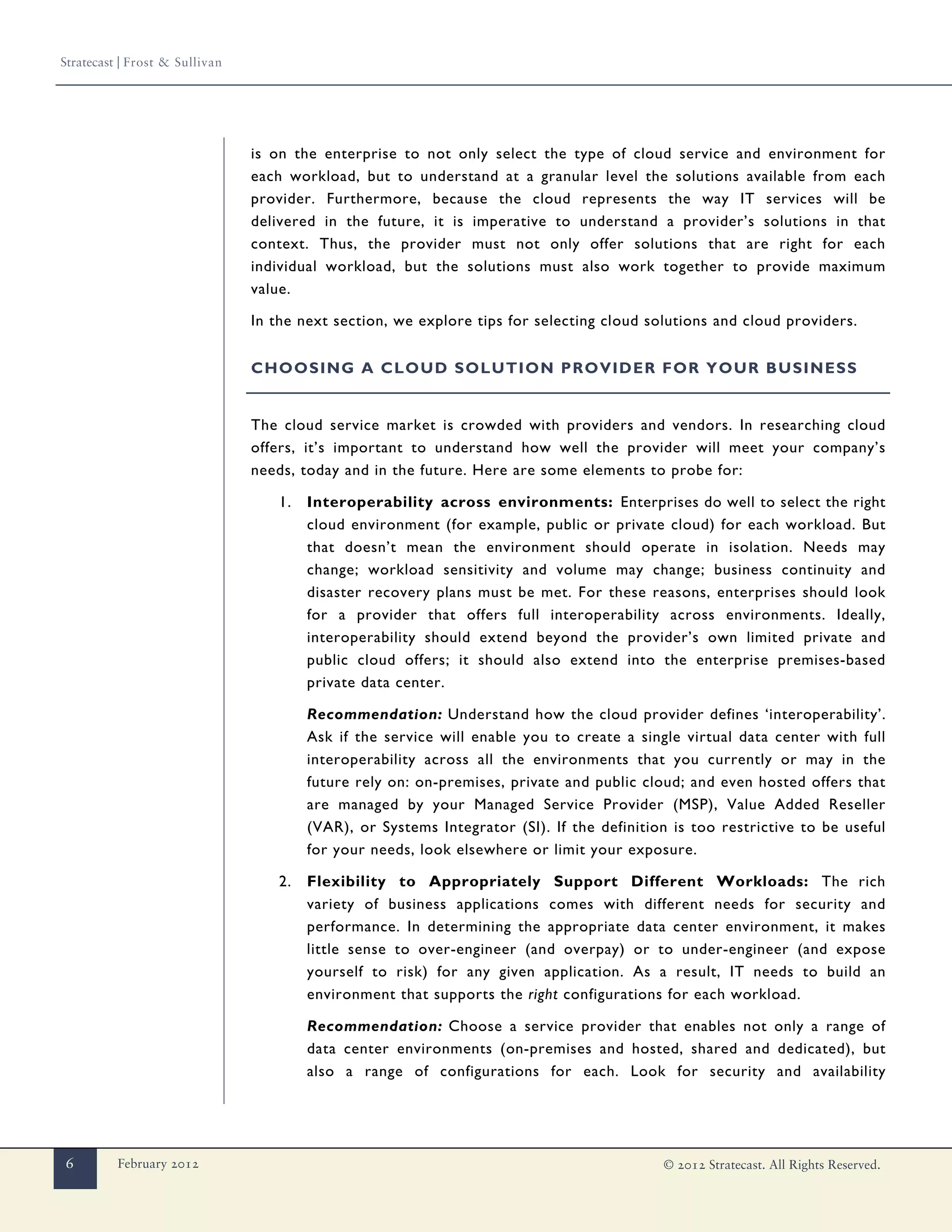 Stratecast | Frost & Sullivan




                                is on the enterprise to not only select the type of cloud service and environment for
                                each workload, but to understand at a granular level the solutions available from each
                                provider. Furthermore, because the cloud represents the way IT services will be
                                delivered in the future, it is imperative to understand a provider’s solutions in that
                                context. Thus, the provider must not only offer solutions that are right for each
                                individual workload, but the solutions must also work together to provide maximum
                                value.

                                In the next section, we explore tips for selecting cloud solutions and cloud providers.


                                CHOOSING A CLOUD SOLUTION PROVIDER FOR YOUR BUSINESS


                                The cloud service market is crowded with providers and vendors. In researching cloud
                                offers, it’s important to understand how well the provider will meet your company’s
                                needs, today and in the future. Here are some elements to probe for:

                                    1.   Interoperability across environments: Enterprises do well to select the right
                                         cloud environment (for example, public or private cloud) for each workload. But
                                         that doesn’t mean the environment should operate in isolation. Needs may
                                         change; workload sensitivity and volume may change; business continuity and
                                         disaster recovery plans must be met. For these reasons, enterprises should look
                                         for a provider that offers full interoperability across environments. Ideally,
                                         interoperability should extend beyond the provider’s own limited private and
                                         public cloud offers; it should also extend into the enterprise premises-based
                                         private data center.

                                         Recommendation: Understand how the cloud provider defines ‘interoperability’.
                                         Ask if the service will enable you to create a single virtual data center with full
                                         interoperability across all the environments that you currently or may in the
                                         future rely on: on-premises, private and public cloud; and even hosted offers that
                                         are managed by your Managed Service Provider (MSP), Value Added Reseller
                                         (VAR), or Systems Integrator (SI). If the definition is too restrictive to be useful
                                         for your needs, look elsewhere or limit your exposure.

                                    2.   Flexibility to Appropriately Support Different Workloads: The rich
                                         variety of business applications comes with different needs for security and
                                         performance. In determining the appropriate data center environment, it makes
                                         little sense to over-engineer (and overpay) or to under-engineer (and expose
                                         yourself to risk) for any given application. As a result, IT needs to build an
                                         environment that supports the right configurations for each workload.

                                         Recommendation: Choose a service provider that enables not only a range of
                                         data center environments (on-premises and hosted, shared and dedicated), but
                                         also a range of configurations for each. Look for security and availability




6         February 2012                                                                     © 2012 Stratecast. All Rights Reserved.
 