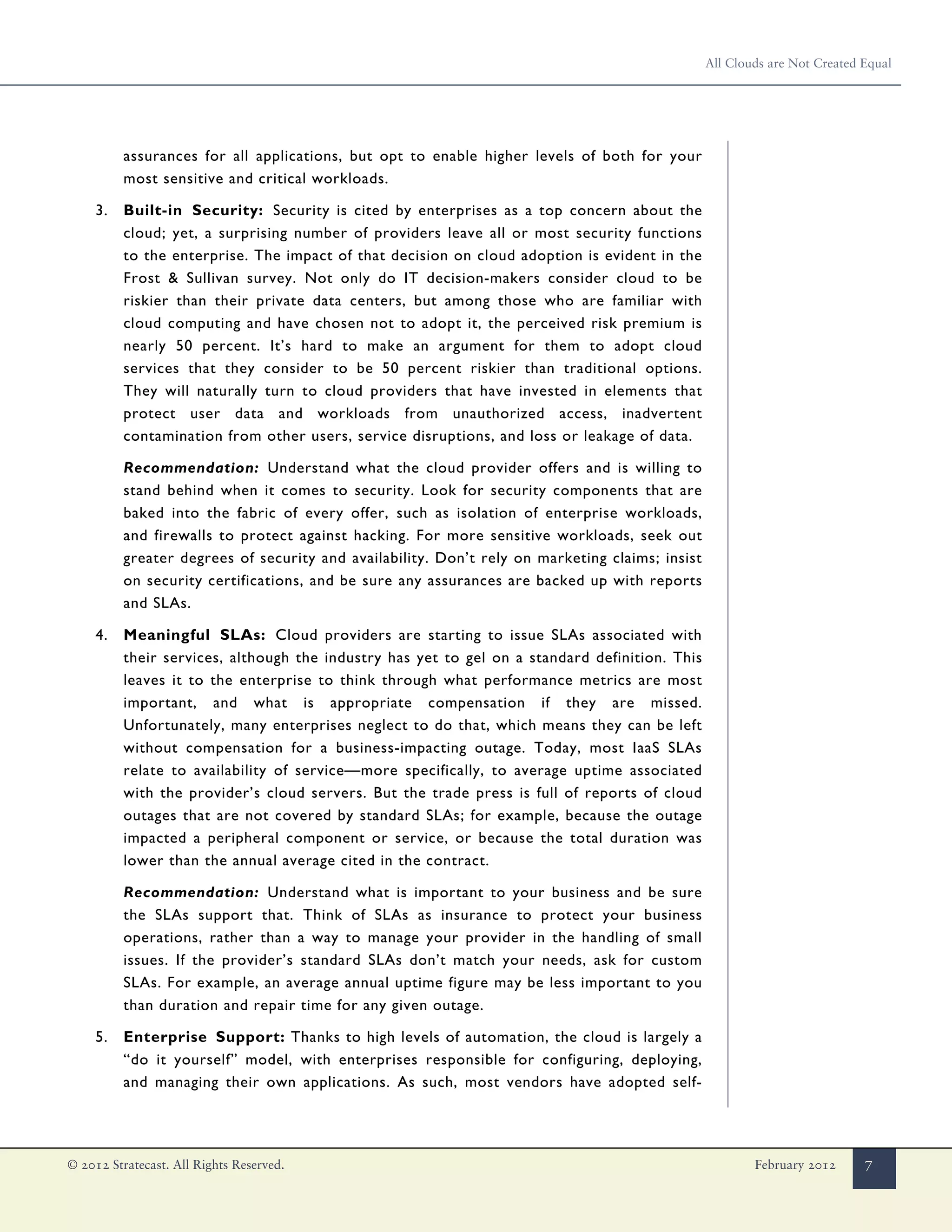 All Clouds are Not Created Equal




          assurances for all applications, but opt to enable higher levels of both for your
          most sensitive and critical workloads.

     3.   Built-in Security: Security is cited by enterprises as a top concern about the
          cloud; yet, a surprising number of providers leave all or most security functions
          to the enterprise. The impact of that decision on cloud adoption is evident in the
          Frost & Sullivan survey. Not only do IT decision-makers consider cloud to be
          riskier than their private data centers, but among those who are familiar with
          cloud computing and have chosen not to adopt it, the perceived risk premium is
          nearly 50 percent. It’s hard to make an argument for them to adopt cloud
          services that they consider to be 50 percent riskier than traditional options.
          They will naturally turn to cloud providers that have invested in elements that
          protect user data and workloads from unauthorized access, inadvertent
          contamination from other users, service disruptions, and loss or leakage of data.

          Recommendation: Understand what the cloud provider offers and is willing to
          stand behind when it comes to security. Look for security components that are
          baked into the fabric of every offer, such as isolation of enterprise workloads,
          and firewalls to protect against hacking. For more sensitive workloads, seek out
          greater degrees of security and availability. Don’t rely on marketing claims; insist
          on security certifications, and be sure any assurances are backed up with reports
          and SLAs.

     4.   Meaningful SLAs: Cloud providers are starting to issue SLAs associated with
          their services, although the industry has yet to gel on a standard definition. This
          leaves it to the enterprise to think through what performance metrics are most
          important, and what is appropriate compensation if they are missed.
          Unfortunately, many enterprises neglect to do that, which means they can be left
          without compensation for a business-impacting outage. Today, most IaaS SLAs
          relate to availability of service—more specifically, to average uptime associated
          with the provider’s cloud servers. But the trade press is full of reports of cloud
          outages that are not covered by standard SLAs; for example, because the outage
          impacted a peripheral component or service, or because the total duration was
          lower than the annual average cited in the contract.

          Recommendation: Understand what is important to your business and be sure
          the SLAs support that. Think of SLAs as insurance to protect your business
          operations, rather than a way to manage your provider in the handling of small
          issues. If the provider’s standard SLAs don’t match your needs, ask for custom
          SLAs. For example, an average annual uptime figure may be less important to you
          than duration and repair time for any given outage.

     5.   Enterprise Support: Thanks to high levels of automation, the cloud is largely a
          “do it yourself” model, with enterprises responsible for configuring, deploying,
          and managing their own applications. As such, most vendors have adopted self-




© 2012 Stratecast. All Rights Reserved.                                                                  February 2012      7
 