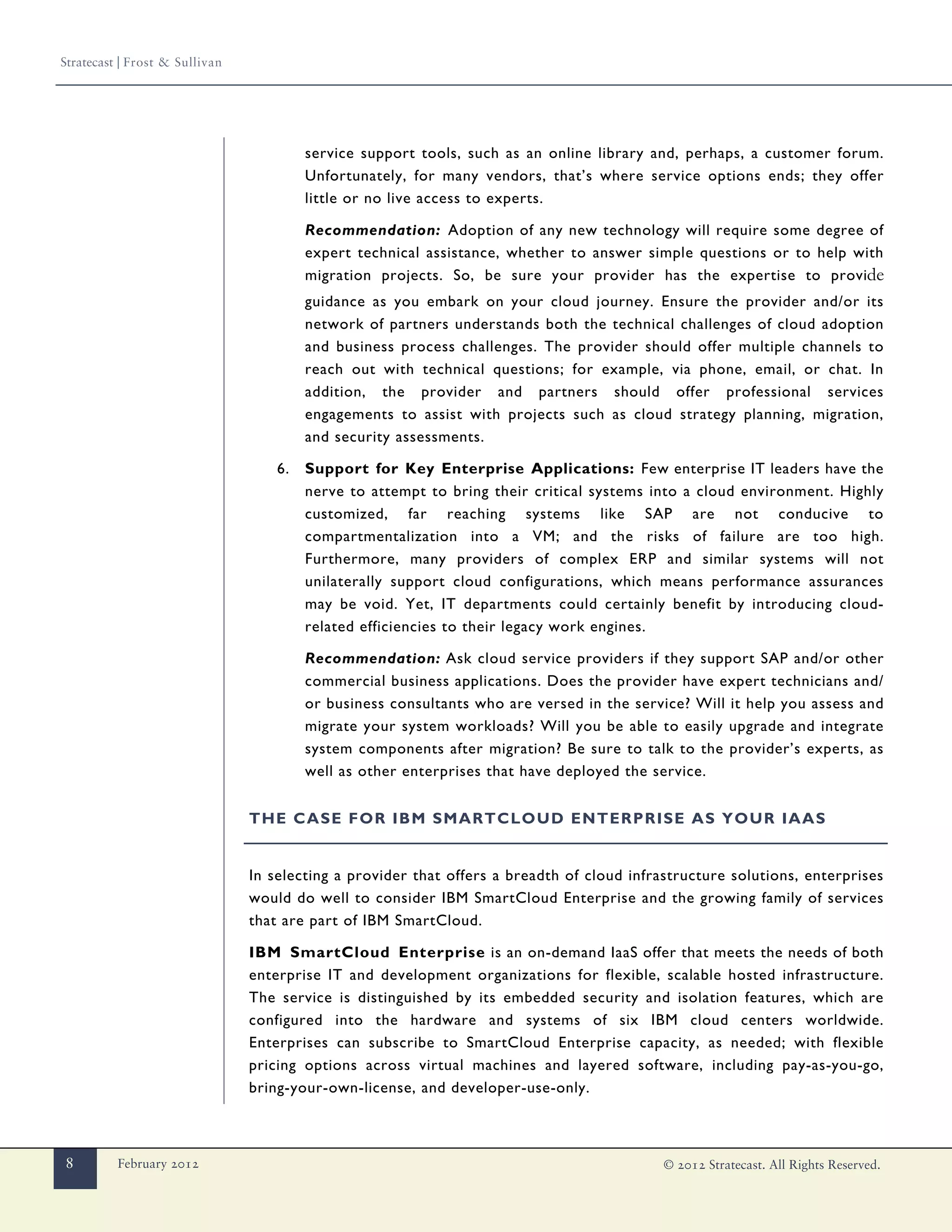 Stratecast | Frost & Sullivan




                                         service support tools, such as an online library and, perhaps, a customer forum.
                                         Unfortunately, for many vendors, that’s where service options ends; they offer
                                         little or no live access to experts.

                                         Recommendation: Adoption of any new technology will require some degree of
                                         expert technical assistance, whether to answer simple questions or to help with
                                         migration projects. So, be sure your provider has the expertise to provide
                                         guidance as you embark on your cloud journey. Ensure the provider and/or its
                                         network of partners understands both the technical challenges of cloud adoption
                                         and business process challenges. The provider should offer multiple channels to
                                         reach out with technical questions; for example, via phone, email, or chat. In
                                         addition, the provider and partners should offer professional services
                                         engagements to assist with projects such as cloud strategy planning, migration,
                                         and security assessments.

                                    6.   Support for Key Enterprise Applications: Few enterprise IT leaders have the
                                         nerve to attempt to bring their critical systems into a cloud environment. Highly
                                         customized, far reaching systems like SAP are not conducive to
                                         compartmentalization into a VM; and the risks of failure are too high.
                                         Furthermore, many providers of complex ERP and similar systems will not
                                         unilaterally support cloud configurations, which means performance assurances
                                         may be void. Yet, IT departments could certainly benefit by introducing cloud-
                                         related efficiencies to their legacy work engines.

                                         Recommendation: Ask cloud service providers if they support SAP and/or other
                                         commercial business applications. Does the provider have expert technicians and/
                                         or business consultants who are versed in the service? Will it help you assess and
                                         migrate your system workloads? Will you be able to easily upgrade and integrate
                                         system components after migration? Be sure to talk to the provider’s experts, as
                                         well as other enterprises that have deployed the service.


                                THE CASE FOR IBM SMARTCLOUD ENTERPRISE AS YOUR IAAS


                                In selecting a provider that offers a breadth of cloud infrastructure solutions, enterprises
                                would do well to consider IBM SmartCloud Enterprise and the growing family of services
                                that are part of IBM SmartCloud.

                                IBM SmartCloud Enterprise is an on-demand IaaS offer that meets the needs of both
                                enterprise IT and development organizations for flexible, scalable hosted infrastructure.
                                The service is distinguished by its embedded security and isolation features, which are
                                configured into the hardware and systems of six IBM cloud centers worldwide.
                                Enterprises can subscribe to SmartCloud Enterprise capacity, as needed; with flexible
                                pricing options across virtual machines and layered software, including pay-as-you-go,
                                bring-your-own-license, and developer-use-only.



8         February 2012                                                                     © 2012 Stratecast. All Rights Reserved.
 