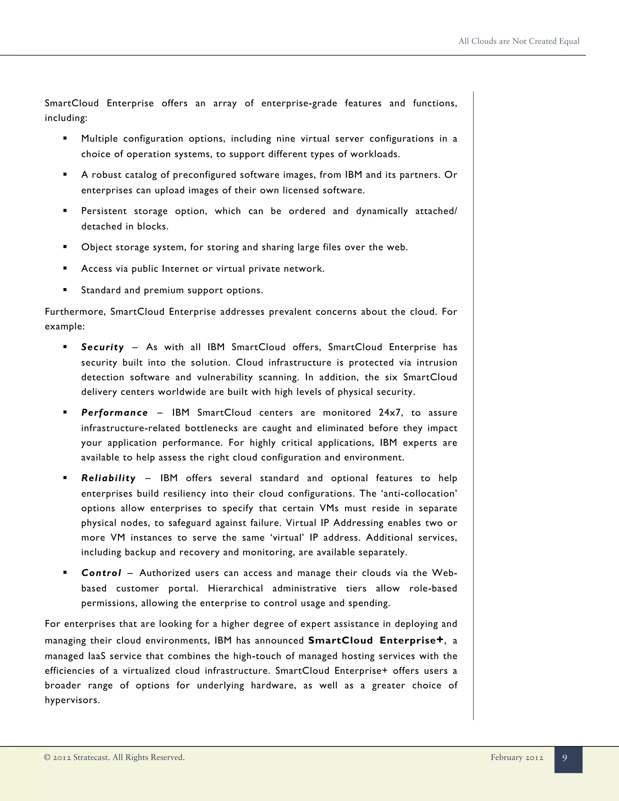 All Clouds are Not Created Equal




SmartCloud Enterprise offers an array of enterprise-grade features and functions,
including:

     ▪    Multiple configuration options, including nine virtual server configurations in a
          choice of operation systems, to support different types of workloads.

     ▪    A robust catalog of preconfigured software images, from IBM and its partners. Or
          enterprises can upload images of their own licensed software.

     ▪    Persistent storage option, which can be ordered and dynamically attached/
          detached in blocks.

     ▪    Object storage system, for storing and sharing large files over the web.

     ▪    Access via public Internet or virtual private network.

     ▪    Standard and premium support options.

Furthermore, SmartCloud Enterprise addresses prevalent concerns about the cloud. For
example:

     ▪    Security – As with all IBM SmartCloud offers, SmartCloud Enterprise has
          security built into the solution. Cloud infrastructure is protected via intrusion
          detection software and vulnerability scanning. In addition, the six SmartCloud
          delivery centers worldwide are built with high levels of physical security.

     ▪    Performance – IBM SmartCloud centers are monitored 24x7, to assure
          infrastructure-related bottlenecks are caught and eliminated before they impact
          your application performance. For highly critical applications, IBM experts are
          available to help assess the right cloud configuration and environment.

     ▪    Reliability – IBM offers several standard and optional features to help
          enterprises build resiliency into their cloud configurations. The ‘anti-collocation’
          options allow enterprises to specify that certain VMs must reside in separate
          physical nodes, to safeguard against failure. Virtual IP Addressing enables two or
          more VM instances to serve the same ‘virtual’ IP address. Additional services,
          including backup and recovery and monitoring, are available separately.

     ▪    Control – Authorized users can access and manage their clouds via the Web-
          based customer portal. Hierarchical administrative tiers allow role-based
          permissions, allowing the enterprise to control usage and spending.

For enterprises that are looking for a higher degree of expert assistance in deploying and
managing their cloud environments, IBM has announced SmartCloud Enterprise + , a
managed IaaS service that combines the high-touch of managed hosting services with the
efficiencies of a virtualized cloud infrastructure. SmartCloud Enterprise+ offers users a
broader range of options for underlying hardware, as well as a greater choice of
hypervisors.




© 2012 Stratecast. All Rights Reserved.                                                                  February 2012      9
 
