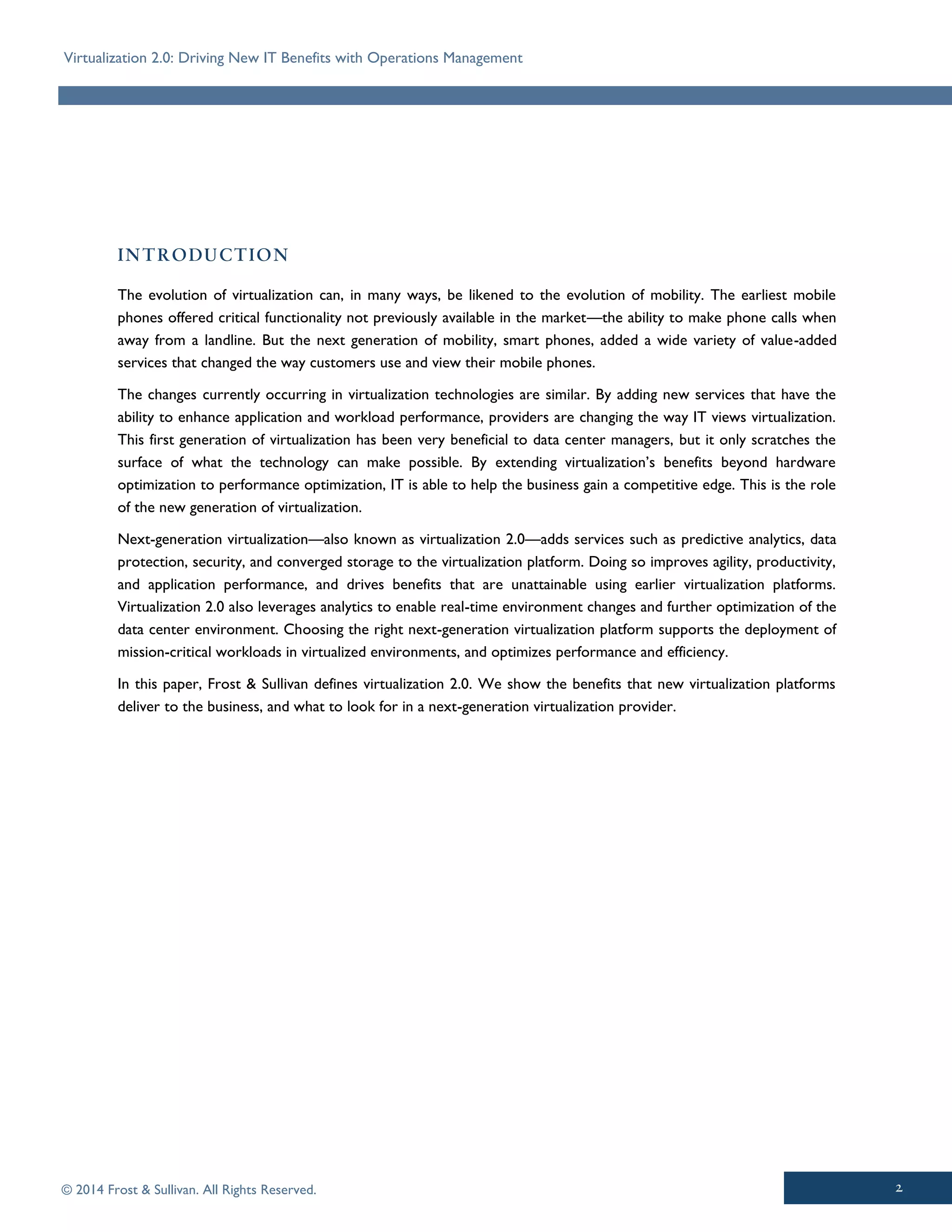 Virtualization 2.0: Driving New IT Benefits with Operations Management
© 2014 Frost & Sullivan. All Rights Reserved.
The evolution of virtualization can, in many ways, be likened to the evolution of mobility. The earliest mobile
phones offered critical functionality not previously available in the market—the ability to make phone calls when
away from a landline. But the next generation of mobility, smart phones, added a wide variety of value-added
services that changed the way customers use and view their mobile phones.
The changes currently occurring in virtualization technologies are similar. By adding new services that have the
ability to enhance application and workload performance, providers are changing the way IT views virtualization.
This first generation of virtualization has been very beneficial to data center managers, but it only scratches the
surface of what the technology can make possible. By extending virtualization’s benefits beyond hardware
optimization to performance optimization, IT is able to help the business gain a competitive edge. This is the role
of the new generation of virtualization.
Next-generation virtualization—also known as virtualization 2.0—adds services such as predictive analytics, data
protection, security, and converged storage to the virtualization platform. Doing so improves agility, productivity,
and application performance, and drives benefits that are unattainable using earlier virtualization platforms.
Virtualization 2.0 also leverages analytics to enable real-time environment changes and further optimization of the
data center environment. Choosing the right next-generation virtualization platform supports the deployment of
mission-critical workloads in virtualized environments, and optimizes performance and efficiency.
In this paper, Frost & Sullivan defines virtualization 2.0. We show the benefits that new virtualization platforms
deliver to the business, and what to look for in a next-generation virtualization provider.
 