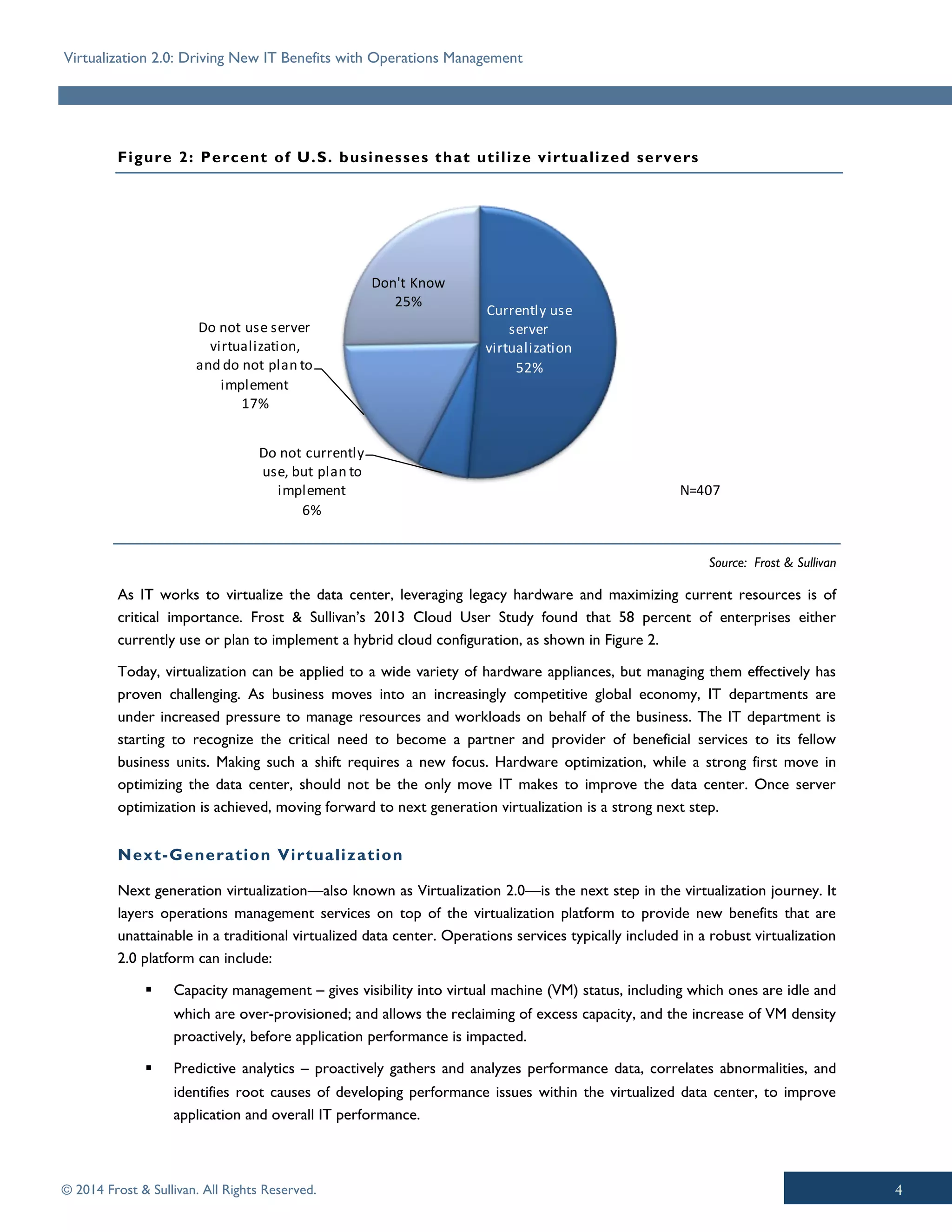 Virtualization 2.0: Driving New IT Benefits with Operations Management
© 2014 Frost & Sullivan. All Rights Reserved.
Figure 2: Percent of U.S. businesses that utilize virtualized servers
As IT works to virtualize the data center, leveraging legacy hardware and maximizing current resources is of
critical importance. Frost & Sullivan’s 2013 Cloud User Study found that 58 percent of enterprises either
currently use or plan to implement a hybrid cloud configuration, as shown in Figure 2.
Today, virtualization can be applied to a wide variety of hardware appliances, but managing them effectively has
proven challenging. As business moves into an increasingly competitive global economy, IT departments are
under increased pressure to manage resources and workloads on behalf of the business. The IT department is
starting to recognize the critical need to become a partner and provider of beneficial services to its fellow
business units. Making such a shift requires a new focus. Hardware optimization, while a strong first move in
optimizing the data center, should not be the only move IT makes to improve the data center. Once server
optimization is achieved, moving forward to next generation virtualization is a strong next step.
Next-Generation Virtualization
Next generation virtualization—also known as Virtualization 2.0—is the next step in the virtualization journey. It
layers operations management services on top of the virtualization platform to provide new benefits that are
unattainable in a traditional virtualized data center. Operations services typically included in a robust virtualization
2.0 platform can include:
▪ Capacity management – gives visibility into virtual machine (VM) status, including which ones are idle and
which are over-provisioned; and allows the reclaiming of excess capacity, and the increase of VM density
proactively, before application performance is impacted.
▪ Predictive analytics – proactively gathers and analyzes performance data, correlates abnormalities, and
identifies root causes of developing performance issues within the virtualized data center, to improve
application and overall IT performance.
Source: Frost & Sullivan
Currently use
server
virtualization
52%
Do not currently
use, but plan to
implement
6%
Do not use server
virtualization,
and do not plan to
implement
17%
Don't Know
25%
N=407
 