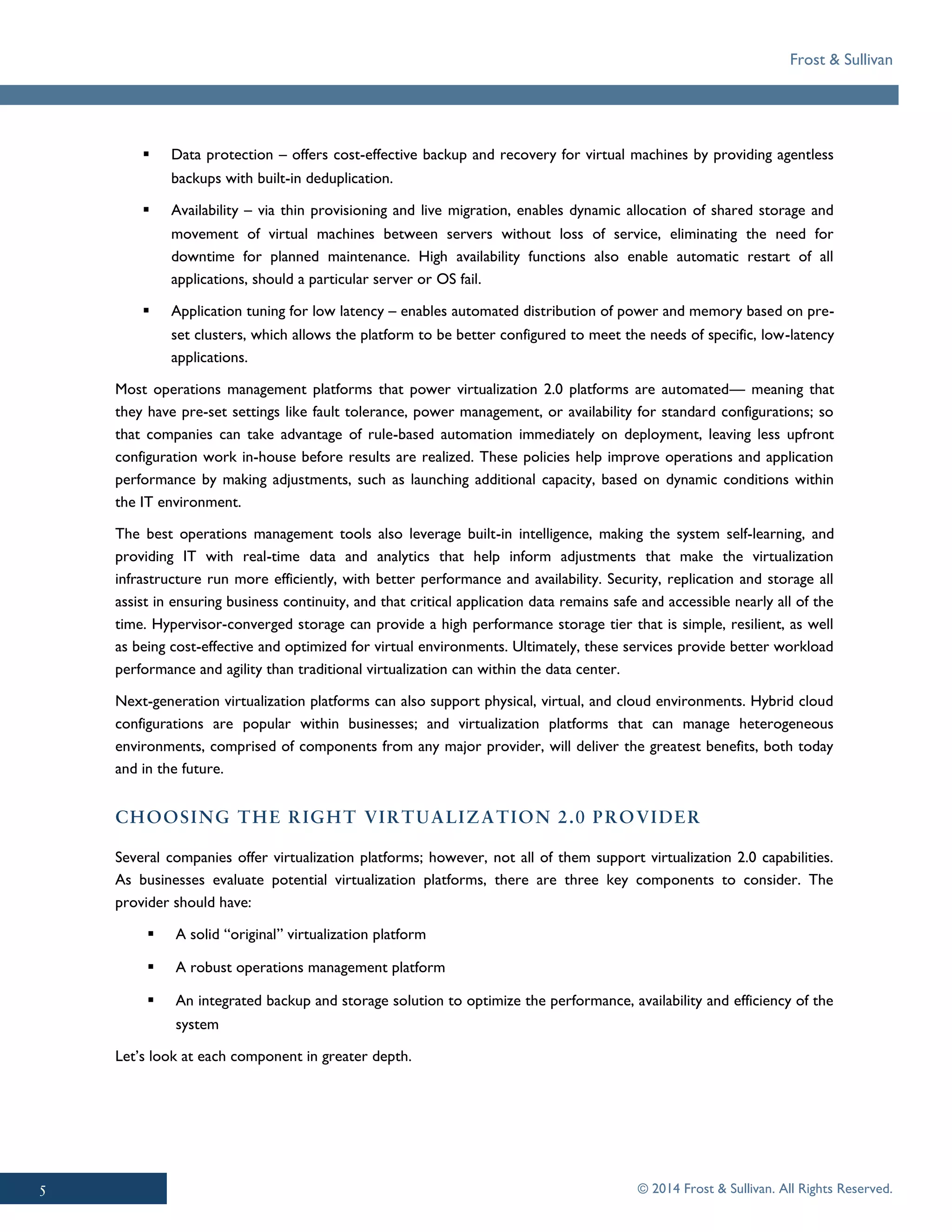 Frost & Sullivan
© 2014 Frost & Sullivan. All Rights Reserved.
▪ Data protection – offers cost-effective backup and recovery for virtual machines by providing agentless
backups with built-in deduplication.
▪ Availability – via thin provisioning and live migration, enables dynamic allocation of shared storage and
movement of virtual machines between servers without loss of service, eliminating the need for
downtime for planned maintenance. High availability functions also enable automatic restart of all
applications, should a particular server or OS fail.
▪ Application tuning for low latency – enables automated distribution of power and memory based on pre-
set clusters, which allows the platform to be better configured to meet the needs of specific, low-latency
applications.
Most operations management platforms that power virtualization 2.0 platforms are automated— meaning that
they have pre-set settings like fault tolerance, power management, or availability for standard configurations; so
that companies can take advantage of rule-based automation immediately on deployment, leaving less upfront
configuration work in-house before results are realized. These policies help improve operations and application
performance by making adjustments, such as launching additional capacity, based on dynamic conditions within
the IT environment.
The best operations management tools also leverage built-in intelligence, making the system self-learning, and
providing IT with real-time data and analytics that help inform adjustments that make the virtualization
infrastructure run more efficiently, with better performance and availability. Security, replication and storage all
assist in ensuring business continuity, and that critical application data remains safe and accessible nearly all of the
time. Hypervisor-converged storage can provide a high performance storage tier that is simple, resilient, as well
as being cost-effective and optimized for virtual environments. Ultimately, these services provide better workload
performance and agility than traditional virtualization can within the data center.
Next-generation virtualization platforms can also support physical, virtual, and cloud environments. Hybrid cloud
configurations are popular within businesses; and virtualization platforms that can manage heterogeneous
environments, comprised of components from any major provider, will deliver the greatest benefits, both today
and in the future.
Several companies offer virtualization platforms; however, not all of them support virtualization 2.0 capabilities.
As businesses evaluate potential virtualization platforms, there are three key components to consider. The
provider should have:
▪ A solid “original” virtualization platform
▪ A robust operations management platform
▪ An integrated backup and storage solution to optimize the performance, availability and efficiency of the
system
Let’s look at each component in greater depth.
 