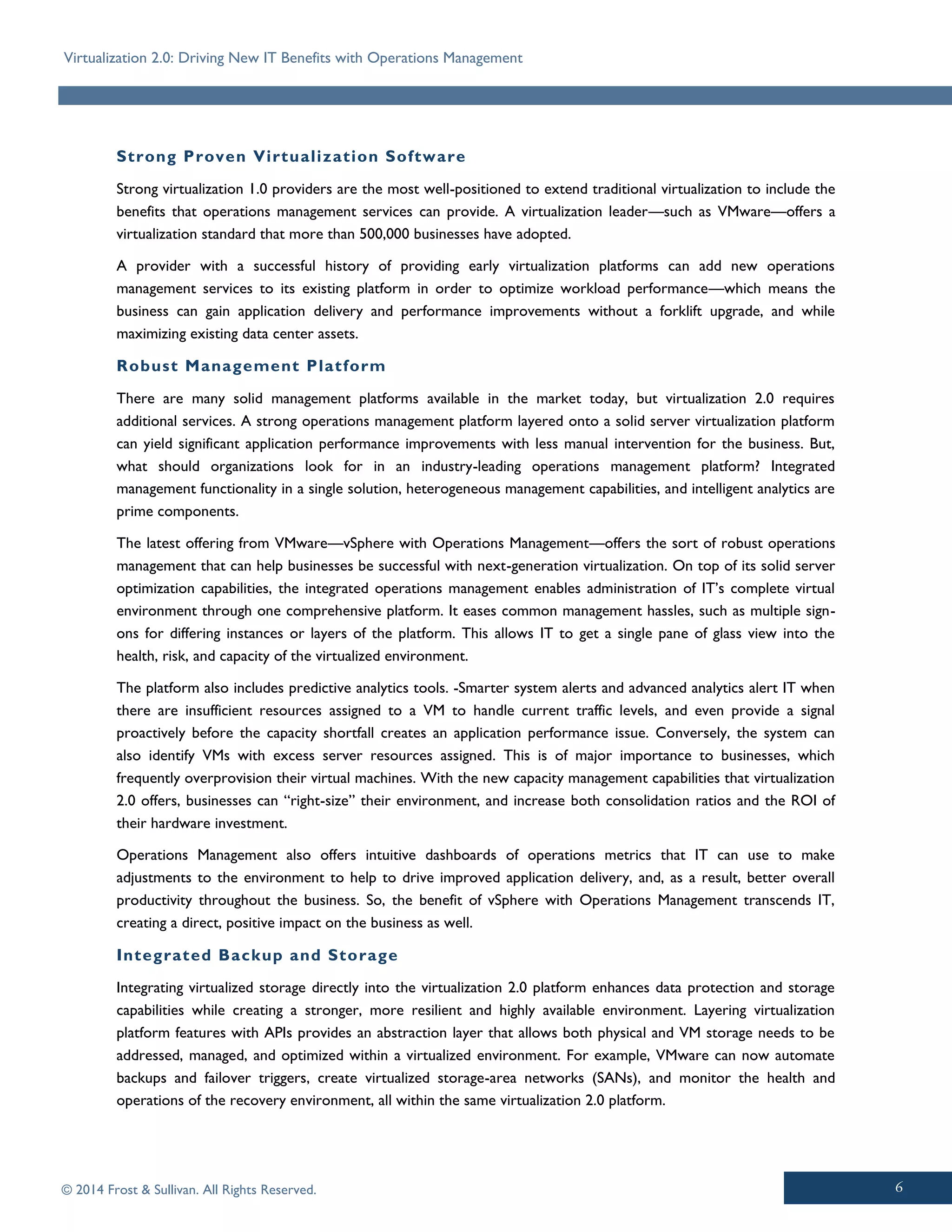 Virtualization 2.0: Driving New IT Benefits with Operations Management
© 2014 Frost & Sullivan. All Rights Reserved.
Strong Proven Virtualization Software
Strong virtualization 1.0 providers are the most well-positioned to extend traditional virtualization to include the
benefits that operations management services can provide. A virtualization leader—such as VMware—offers a
virtualization standard that more than 500,000 businesses have adopted.
A provider with a successful history of providing early virtualization platforms can add new operations
management services to its existing platform in order to optimize workload performance—which means the
business can gain application delivery and performance improvements without a forklift upgrade, and while
maximizing existing data center assets.
Robust Management Platform
There are many solid management platforms available in the market today, but virtualization 2.0 requires
additional services. A strong operations management platform layered onto a solid server virtualization platform
can yield significant application performance improvements with less manual intervention for the business. But,
what should organizations look for in an industry-leading operations management platform? Integrated
management functionality in a single solution, heterogeneous management capabilities, and intelligent analytics are
prime components.
The latest offering from VMware—vSphere with Operations Management—offers the sort of robust operations
management that can help businesses be successful with next-generation virtualization. On top of its solid server
optimization capabilities, the integrated operations management enables administration of IT’s complete virtual
environment through one comprehensive platform. It eases common management hassles, such as multiple sign-
ons for differing instances or layers of the platform. This allows IT to get a single pane of glass view into the
health, risk, and capacity of the virtualized environment.
The platform also includes predictive analytics tools. -Smarter system alerts and advanced analytics alert IT when
there are insufficient resources assigned to a VM to handle current traffic levels, and even provide a signal
proactively before the capacity shortfall creates an application performance issue. Conversely, the system can
also identify VMs with excess server resources assigned. This is of major importance to businesses, which
frequently overprovision their virtual machines. With the new capacity management capabilities that virtualization
2.0 offers, businesses can “right-size” their environment, and increase both consolidation ratios and the ROI of
their hardware investment.
Operations Management also offers intuitive dashboards of operations metrics that IT can use to make
adjustments to the environment to help to drive improved application delivery, and, as a result, better overall
productivity throughout the business. So, the benefit of vSphere with Operations Management transcends IT,
creating a direct, positive impact on the business as well.
Integrated Backup and Storage
Integrating virtualized storage directly into the virtualization 2.0 platform enhances data protection and storage
capabilities while creating a stronger, more resilient and highly available environment. Layering virtualization
platform features with APIs provides an abstraction layer that allows both physical and VM storage needs to be
addressed, managed, and optimized within a virtualized environment. For example, VMware can now automate
backups and failover triggers, create virtualized storage-area networks (SANs), and monitor the health and
operations of the recovery environment, all within the same virtualization 2.0 platform.
 