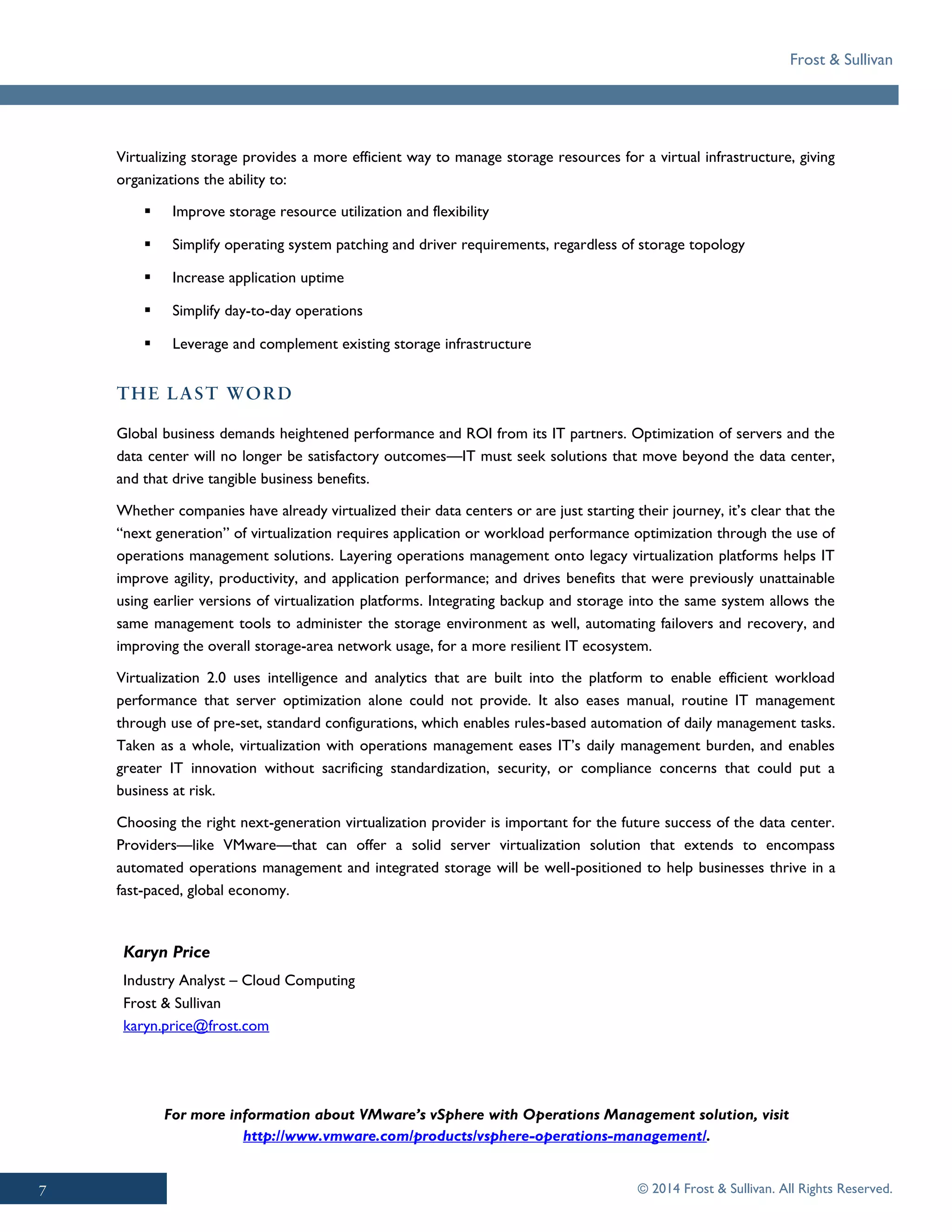 Frost & Sullivan
© 2014 Frost & Sullivan. All Rights Reserved.
Karyn Price
Industry Analyst – Cloud Computing
Frost & Sullivan
karyn.price@frost.com
Virtualizing storage provides a more efficient way to manage storage resources for a virtual infrastructure, giving
organizations the ability to:
▪ Improve storage resource utilization and flexibility
▪ Simplify operating system patching and driver requirements, regardless of storage topology
▪ Increase application uptime
▪ Simplify day-to-day operations
▪ Leverage and complement existing storage infrastructure
Global business demands heightened performance and ROI from its IT partners. Optimization of servers and the
data center will no longer be satisfactory outcomes—IT must seek solutions that move beyond the data center,
and that drive tangible business benefits.
Whether companies have already virtualized their data centers or are just starting their journey, it’s clear that the
“next generation” of virtualization requires application or workload performance optimization through the use of
operations management solutions. Layering operations management onto legacy virtualization platforms helps IT
improve agility, productivity, and application performance; and drives benefits that were previously unattainable
using earlier versions of virtualization platforms. Integrating backup and storage into the same system allows the
same management tools to administer the storage environment as well, automating failovers and recovery, and
improving the overall storage-area network usage, for a more resilient IT ecosystem.
Virtualization 2.0 uses intelligence and analytics that are built into the platform to enable efficient workload
performance that server optimization alone could not provide. It also eases manual, routine IT management
through use of pre-set, standard configurations, which enables rules-based automation of daily management tasks.
Taken as a whole, virtualization with operations management eases IT’s daily management burden, and enables
greater IT innovation without sacrificing standardization, security, or compliance concerns that could put a
business at risk.
Choosing the right next-generation virtualization provider is important for the future success of the data center.
Providers—like VMware—that can offer a solid server virtualization solution that extends to encompass
automated operations management and integrated storage will be well-positioned to help businesses thrive in a
fast-paced, global economy.
For more information about VMware’s vSphere with Operations Management solution, visit
http://www.vmware.com/products/vsphere-operations-management/.
 