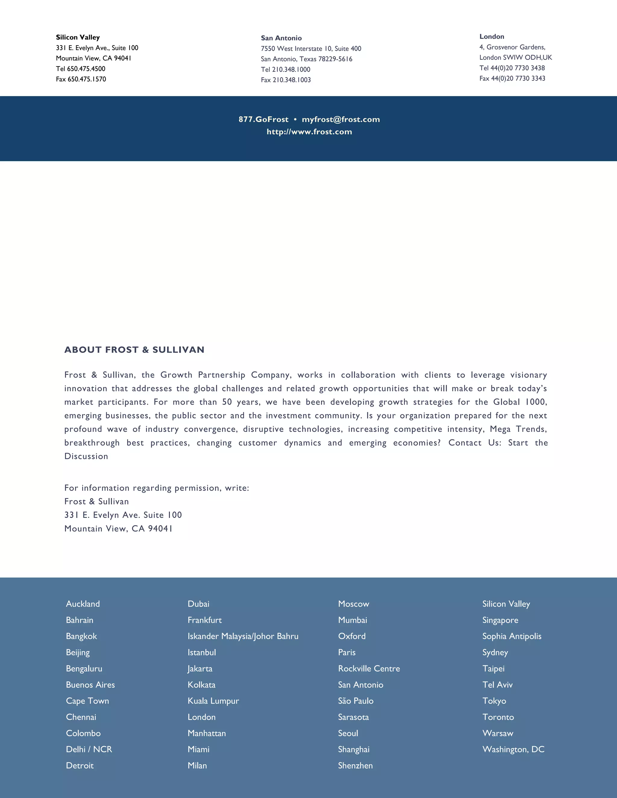 877.GoFrost • myfrost@frost.com
http://www.frost.com
ABOUT FROST & SULLIVAN
Frost & Sullivan, the Growth Partnership Company, works in collaboration with clients to leverage visionary
innovation that addresses the global challenges and related growth opportunities that will make or break today’s
market participants. For more than 50 years, we have been developing growth strategies for the Global 1000,
emerging businesses, the public sector and the investment community. Is your organization prepared for the next
profound wave of industry convergence, disruptive technologies, increasing competitive intensity, Mega Trends,
breakthrough best practices, changing customer dynamics and emerging economies? Contact Us: Start the
Discussion
For information regarding permission, write:
Frost & Sullivan
331 E. Evelyn Ave. Suite 100
Mountain View, CA 94041
Silicon Valley
331 E. Evelyn Ave., Suite 100
Mountain View, CA 94041
Tel 650.475.4500
Fax 650.475.1570
London
4, Grosvenor Gardens,
London SWIW ODH,UK
Tel 44(0)20 7730 3438
Fax 44(0)20 7730 3343
San Antonio
7550 West Interstate 10, Suite 400
San Antonio, Texas 78229-5616
Tel 210.348.1000
Fax 210.348.1003
Auckland
Bahrain
Bangkok
Beijing
Bengaluru
Buenos Aires
Cape Town
Chennai
Colombo
Delhi / NCR
Detroit
Dubai
Frankfurt
Iskander Malaysia/Johor Bahru
Istanbul
Jakarta
Kolkata
Kuala Lumpur
London
Manhattan
Miami
Milan
Moscow
Mumbai
Oxford
Paris
Rockville Centre
San Antonio
São Paulo
Sarasota
Seoul
Shanghai
Shenzhen
Silicon Valley
Singapore
Sophia Antipolis
Sydney
Taipei
Tel Aviv
Tokyo
Toronto
Warsaw
Washington, DC
 