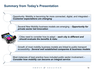 14
Summary from Today’s Presentation
Opportunity: Mobility is becoming far more connected, digital, and integrated –
Customer expectations are changing
Several New Mobility business models are emerging – Opportunity for
private sector led innovation
Cities need to consider how to adapt – each city is different and
should evaluate the benefits & risks
Growth of most mobility business models are linked to public transport
accessibility– Several well established companies & business models
Most instances of best practice have included public sector involvement –
Consider how mobility can become an integral service
 