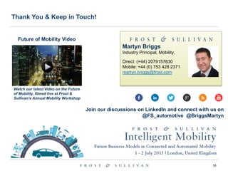 16
Thank You & Keep in Touch!
Martyn Briggs
Industry Principal, Mobility,
Direct: (+44) 2079157830
Mobile: +44 (0) 753 428 2371
martyn.briggs@frost.com
Future of Mobility Video
Join our discussions on LinkedIn and connect with us on
@FS_automotive @BriggsMartyn
Watch our latest Video on the Future
of Mobility, filmed live at Frost &
Sullivan’s Annual Mobility Workshop
 
