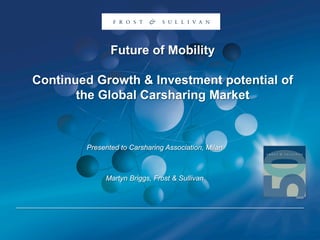 Future of Mobility
Continued Growth & Investment potential of
the Global Carsharing Market
Presented to Carsharing Association, Milan
Martyn Briggs, Frost & Sullivan
 