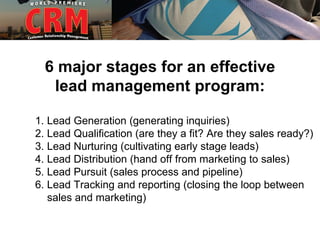 6 major stages for an effective
   lead management program:

1. Lead Generation (generating inquiries)
2. Lead Qualification (are they a fit? Are they sales ready?)
3. Lead Nurturing (cultivating early stage leads)
4. Lead Distribution (hand off from marketing to sales)
5. Lead Pursuit (sales process and pipeline)
6. Lead Tracking and reporting (closing the loop between
   sales and marketing)
 