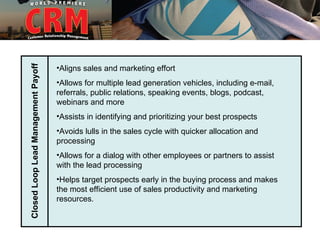Closed Loop Lead Management Payoff


                                     •Aligns sales and marketing effort
                                     •Allows for multiple lead generation vehicles, including e-mail,
                                     referrals, public relations, speaking events, blogs, podcast,
                                     webinars and more
                                     •Assists in identifying and prioritizing your best prospects
                                     •Avoids lulls in the sales cycle with quicker allocation and
                                     processing
                                     •Allows for a dialog with other employees or partners to assist
                                     with the lead processing
                                     •Helps target prospects early in the buying process and makes
                                     the most efficient use of sales productivity and marketing
                                     resources.
 