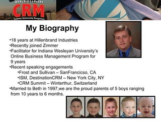 My Biography
•18 years at Hillenbrand Industries
•Recently joined Zimmer
•Facilitator for Indiana Wesleyan University’s
 Online Business Management Program for
 9 years
•Recent speaking engagements
    •Frost and Sullivan – SanFrancicso, CA
    •ISM, DestinationCRM – New York City, NY
    •CRM Summit – Winterthur, Switzerland
•Married to Beth in 1997,we are the proud parents of 5 boys ranging
 from 10 years to 6 months.
 