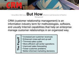 Doing More, With Less,   But How            : Effective Lead Generation & Pipeline
                                      Management


CRM (customer relationship management) is an
information industry term for methodologies, software,
and usually Internet capabilities that help an enterprise
manage customer relationships in an organized way.

                       • Increased per-customer revenues
          The Payoff




                       • Enhanced cross-sell and up-sell
                       • Trimmed sales cycles
                       • More-efficient call center operations
                       • Improved sales forecasting
                       • Fewer customer problems
                       • Better-informed marketing decisions
 