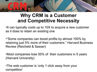 Why CRM is a Customer
        and Competitive Necessity
•It can typically costs up to 10X to acquire a new customer
as it does to retain an existing one

•“Some companies can boost profits by almost 100% by
retaining just 5% more of their customers.” Harvard Business
Review (Reicheld & Sasser)

•Most companies lose 50% of their customers in 5 years
(Harvard University)

•The web customer is ‘only 1 click away from your
competition’
 