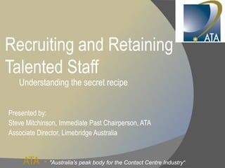 Recruiting and Retaining
Talented Staff
   Understanding the secret recipe


Presented by:
Steve Mitchinson, Immediate Past Chairperson, ATA
Associate Director, Limebridge Australia
          Director,


     ATA - "Australia’s peak body for the Contact Centre Industry“
 