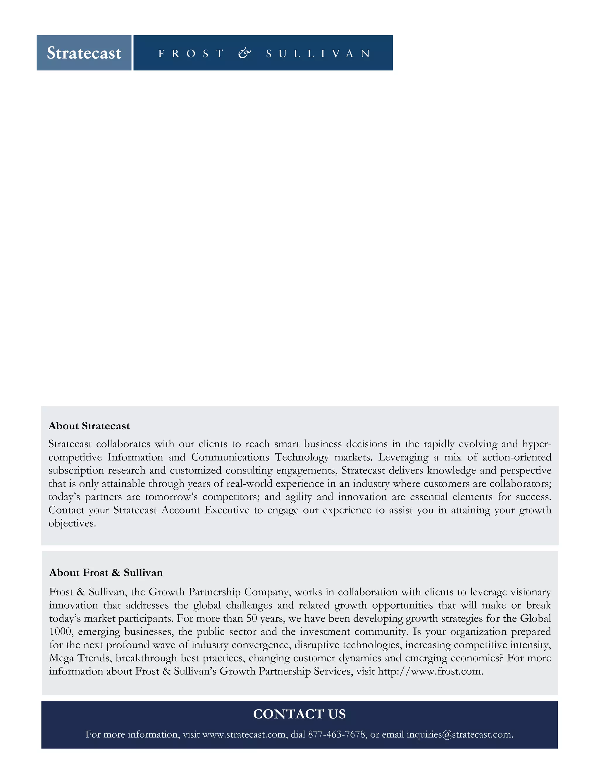 SPIE #16, April 2015 © Stratecast | Frost & Sullivan, 2015 Page 10
About Stratecast
Stratecast collaborates with our clients to reach smart business decisions in the rapidly evolving and hyper-
competitive Information and Communications Technology markets. Leveraging a mix of action-oriented
subscription research and customized consulting engagements, Stratecast delivers knowledge and perspective
that is only attainable through years of real-world experience in an industry where customers are collaborators;
today’s partners are tomorrow’s competitors; and agility and innovation are essential elements for success.
Contact your Stratecast Account Executive to engage our experience to assist you in attaining your growth
objectives.
About Frost & Sullivan
Frost & Sullivan, the Growth Partnership Company, works in collaboration with clients to leverage visionary
innovation that addresses the global challenges and related growth opportunities that will make or break
today’s market participants. For more than 50 years, we have been developing growth strategies for the Global
1000, emerging businesses, the public sector and the investment community. Is your organization prepared
for the next profound wave of industry convergence, disruptive technologies, increasing competitive intensity,
Mega Trends, breakthrough best practices, changing customer dynamics and emerging economies? For more
information about Frost & Sullivan’s Growth Partnership Services, visit http://www.frost.com.
CONTACT US
For more information, visit www.stratecast.com, dial 877-463-7678, or email inquiries@stratecast.com.
 