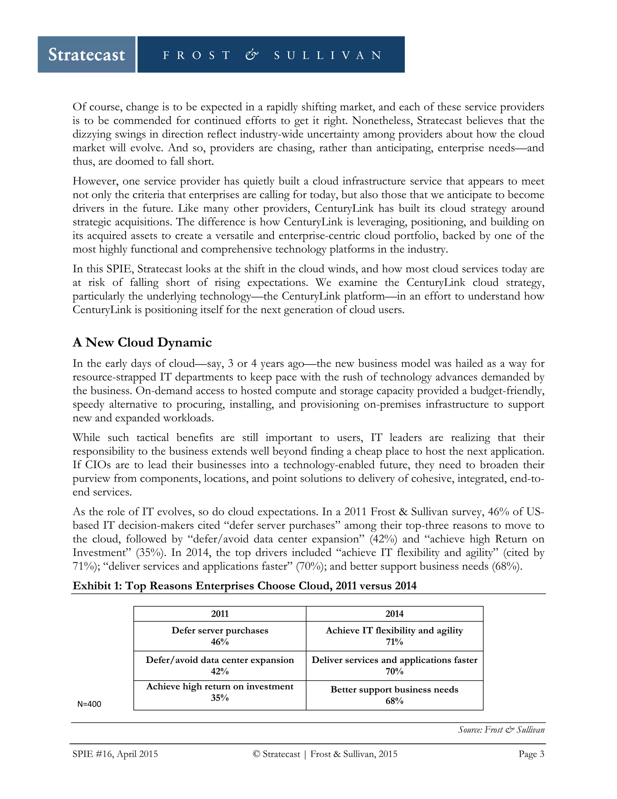 SPIE #16, April 2015 © Stratecast | Frost & Sullivan, 2015 Page 3
Of course, change is to be expected in a rapidly shifting market, and each of these service providers
is to be commended for continued efforts to get it right. Nonetheless, Stratecast believes that the
dizzying swings in direction reflect industry-wide uncertainty among providers about how the cloud
market will evolve. And so, providers are chasing, rather than anticipating, enterprise needs—and
thus, are doomed to fall short.
However, one service provider has quietly built a cloud infrastructure service that appears to meet
not only the criteria that enterprises are calling for today, but also those that we anticipate to become
drivers in the future. Like many other providers, CenturyLink has built its cloud strategy around
strategic acquisitions. The difference is how CenturyLink is leveraging, positioning, and building on
its acquired assets to create a versatile and enterprise-centric cloud portfolio, backed by one of the
most highly functional and comprehensive technology platforms in the industry.
In this SPIE, Stratecast looks at the shift in the cloud winds, and how most cloud services today are
at risk of falling short of rising expectations. We examine the CenturyLink cloud strategy,
particularly the underlying technology—the CenturyLink platform—in an effort to understand how
CenturyLink is positioning itself for the next generation of cloud users.
A New Cloud Dynamic
In the early days of cloud—say, 3 or 4 years ago—the new business model was hailed as a way for
resource-strapped IT departments to keep pace with the rush of technology advances demanded by
the business. On-demand access to hosted compute and storage capacity provided a budget-friendly,
speedy alternative to procuring, installing, and provisioning on-premises infrastructure to support
new and expanded workloads.
While such tactical benefits are still important to users, IT leaders are realizing that their
responsibility to the business extends well beyond finding a cheap place to host the next application.
If CIOs are to lead their businesses into a technology-enabled future, they need to broaden their
purview from components, locations, and point solutions to delivery of cohesive, integrated, end-to-
end services.
As the role of IT evolves, so do cloud expectations. In a 2011 Frost & Sullivan survey, 46% of US-
based IT decision-makers cited “defer server purchases” among their top-three reasons to move to
the cloud, followed by “defer/avoid data center expansion” (42%) and “achieve high Return on
Investment” (35%). In 2014, the top drivers included “achieve IT flexibility and agility” (cited by
71%); “deliver services and applications faster” (70%); and better support business needs (68%).
Exhibit 1: Top Reasons Enterprises Choose Cloud, 2011 versus 2014
2011 2014
Defer server purchases
46%
Achieve IT flexibility and agility
71%
Defer/avoid data center expansion
42%
Deliver services and applications faster
70%
Achieve high return on investment
35%
Better support business needs
68%
Source: Frost & Sullivan
N=400
 