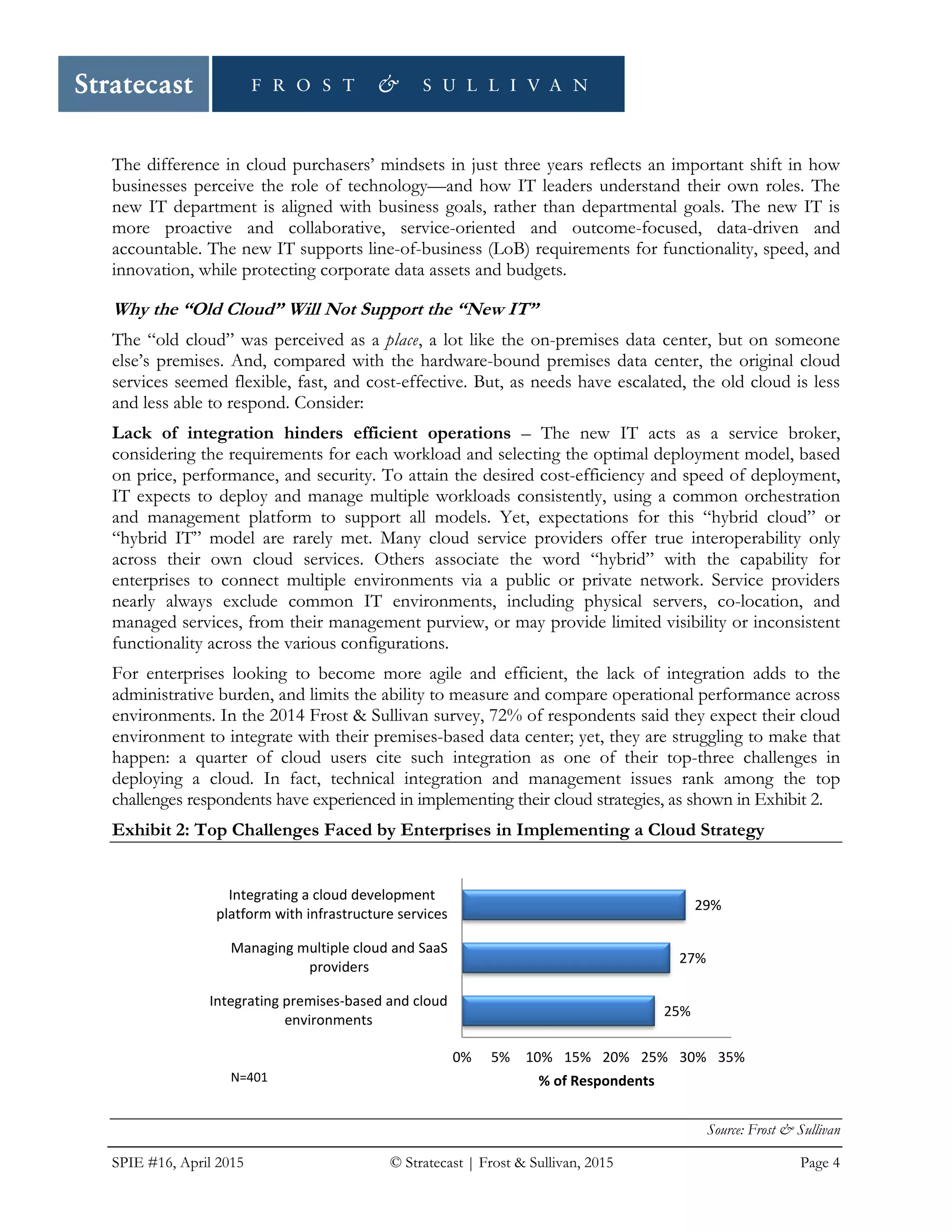 SPIE #16, April 2015 © Stratecast | Frost & Sullivan, 2015 Page 4
The difference in cloud purchasers’ mindsets in just three years reflects an important shift in how
businesses perceive the role of technology—and how IT leaders understand their own roles. The
new IT department is aligned with business goals, rather than departmental goals. The new IT is
more proactive and collaborative, service-oriented and outcome-focused, data-driven and
accountable. The new IT supports line-of-business (LoB) requirements for functionality, speed, and
innovation, while protecting corporate data assets and budgets.
Why the “Old Cloud” Will Not Support the “New IT”
The “old cloud” was perceived as a place, a lot like the on-premises data center, but on someone
else’s premises. And, compared with the hardware-bound premises data center, the original cloud
services seemed flexible, fast, and cost-effective. But, as needs have escalated, the old cloud is less
and less able to respond. Consider:
Lack of integration hinders efficient operations – The new IT acts as a service broker,
considering the requirements for each workload and selecting the optimal deployment model, based
on price, performance, and security. To attain the desired cost-efficiency and speed of deployment,
IT expects to deploy and manage multiple workloads consistently, using a common orchestration
and management platform to support all models. Yet, expectations for this “hybrid cloud” or
“hybrid IT” model are rarely met. Many cloud service providers offer true interoperability only
across their own cloud services. Others associate the word “hybrid” with the capability for
enterprises to connect multiple environments via a public or private network. Service providers
nearly always exclude common IT environments, including physical servers, co-location, and
managed services, from their management purview, or may provide limited visibility or inconsistent
functionality across the various configurations.
For enterprises looking to become more agile and efficient, the lack of integration adds to the
administrative burden, and limits the ability to measure and compare operational performance across
environments. In the 2014 Frost & Sullivan survey, 72% of respondents said they expect their cloud
environment to integrate with their premises-based data center; yet, they are struggling to make that
happen: a quarter of cloud users cite such integration as one of their top-three challenges in
deploying a cloud. In fact, technical integration and management issues rank among the top
challenges respondents have experienced in implementing their cloud strategies, as shown in Exhibit 2.
Exhibit 2: Top Challenges Faced by Enterprises in Implementing a Cloud Strategy
Source: Frost & Sullivan
25%
27%
29%
0% 5% 10% 15% 20% 25% 30% 35%
Integrating premises-based and cloud
environments
Managing multiple cloud and SaaS
providers
Integrating a cloud development
platform with infrastructure services
% of RespondentsN=401
 