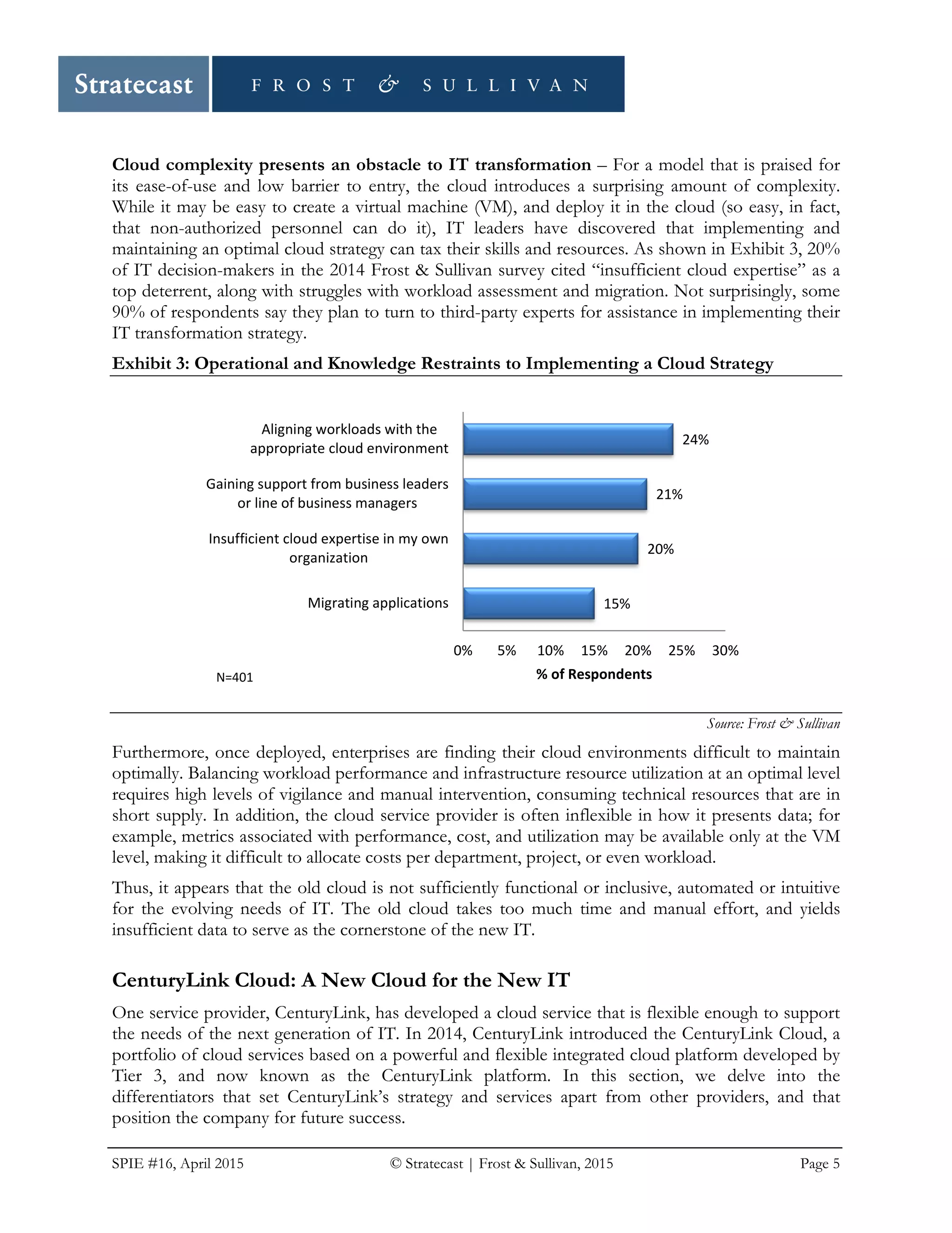 SPIE #16, April 2015 © Stratecast | Frost & Sullivan, 2015 Page 5
Cloud complexity presents an obstacle to IT transformation – For a model that is praised for
its ease-of-use and low barrier to entry, the cloud introduces a surprising amount of complexity.
While it may be easy to create a virtual machine (VM), and deploy it in the cloud (so easy, in fact,
that non-authorized personnel can do it), IT leaders have discovered that implementing and
maintaining an optimal cloud strategy can tax their skills and resources. As shown in Exhibit 3, 20%
of IT decision-makers in the 2014 Frost & Sullivan survey cited “insufficient cloud expertise” as a
top deterrent, along with struggles with workload assessment and migration. Not surprisingly, some
90% of respondents say they plan to turn to third-party experts for assistance in implementing their
IT transformation strategy.
Exhibit 3: Operational and Knowledge Restraints to Implementing a Cloud Strategy
Source: Frost & Sullivan
Furthermore, once deployed, enterprises are finding their cloud environments difficult to maintain
optimally. Balancing workload performance and infrastructure resource utilization at an optimal level
requires high levels of vigilance and manual intervention, consuming technical resources that are in
short supply. In addition, the cloud service provider is often inflexible in how it presents data; for
example, metrics associated with performance, cost, and utilization may be available only at the VM
level, making it difficult to allocate costs per department, project, or even workload.
Thus, it appears that the old cloud is not sufficiently functional or inclusive, automated or intuitive
for the evolving needs of IT. The old cloud takes too much time and manual effort, and yields
insufficient data to serve as the cornerstone of the new IT.
CenturyLink Cloud: A New Cloud for the New IT
One service provider, CenturyLink, has developed a cloud service that is flexible enough to support
the needs of the next generation of IT. In 2014, CenturyLink introduced the CenturyLink Cloud, a
portfolio of cloud services based on a powerful and flexible integrated cloud platform developed by
Tier 3, and now known as the CenturyLink platform. In this section, we delve into the
differentiators that set CenturyLink’s strategy and services apart from other providers, and that
position the company for future success.
15%
20%
21%
24%
0% 5% 10% 15% 20% 25% 30%
Migrating applications
Insufficient cloud expertise in my own
organization
Gaining support from business leaders
or line of business managers
Aligning workloads with the
appropriate cloud environment
% of RespondentsN=401
 