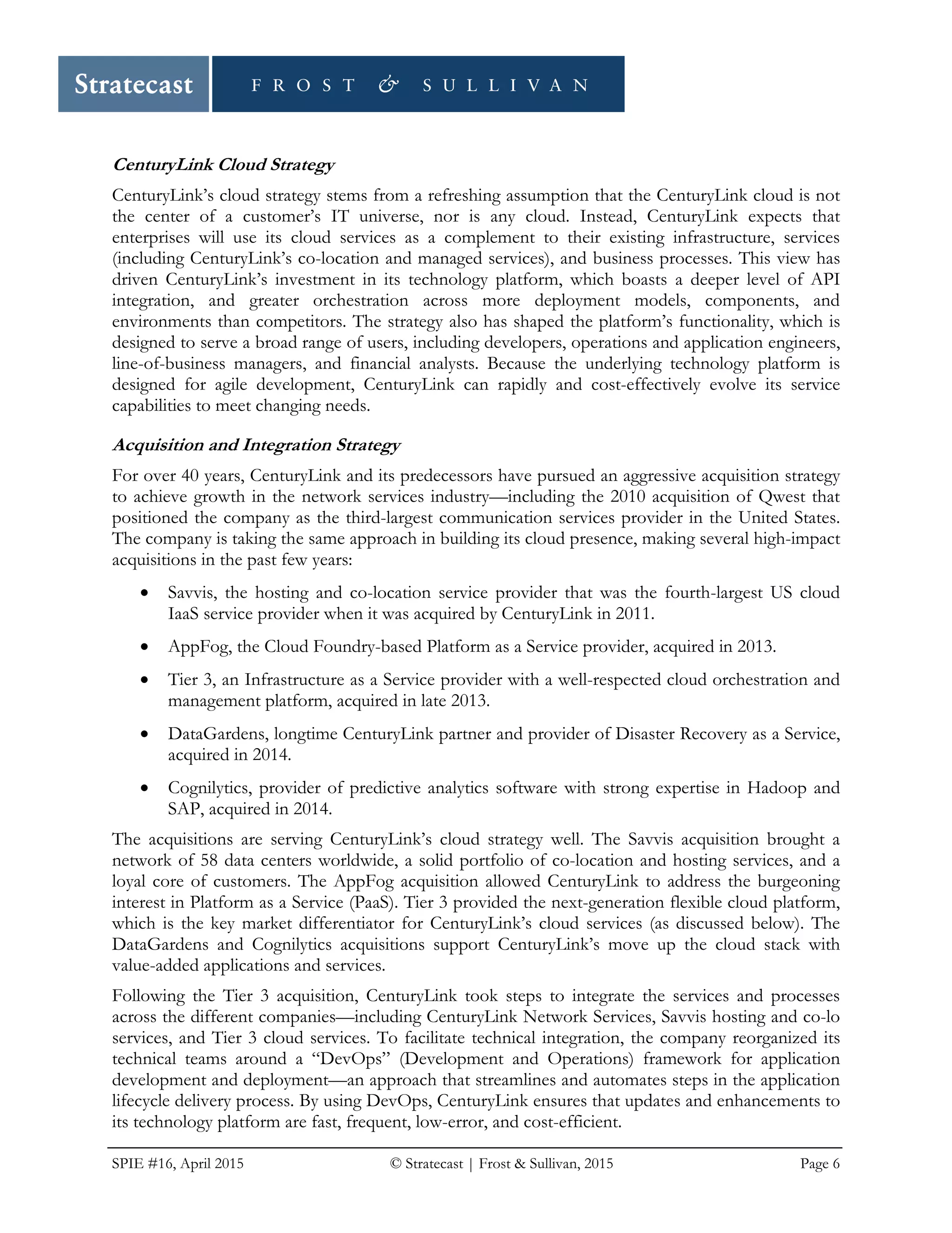 SPIE #16, April 2015 © Stratecast | Frost & Sullivan, 2015 Page 6
CenturyLink Cloud Strategy
CenturyLink’s cloud strategy stems from a refreshing assumption that the CenturyLink cloud is not
the center of a customer’s IT universe, nor is any cloud. Instead, CenturyLink expects that
enterprises will use its cloud services as a complement to their existing infrastructure, services
(including CenturyLink’s co-location and managed services), and business processes. This view has
driven CenturyLink’s investment in its technology platform, which boasts a deeper level of API
integration, and greater orchestration across more deployment models, components, and
environments than competitors. The strategy also has shaped the platform’s functionality, which is
designed to serve a broad range of users, including developers, operations and application engineers,
line-of-business managers, and financial analysts. Because the underlying technology platform is
designed for agile development, CenturyLink can rapidly and cost-effectively evolve its service
capabilities to meet changing needs.
Acquisition and Integration Strategy
For over 40 years, CenturyLink and its predecessors have pursued an aggressive acquisition strategy
to achieve growth in the network services industry—including the 2010 acquisition of Qwest that
positioned the company as the third-largest communication services provider in the United States.
The company is taking the same approach in building its cloud presence, making several high-impact
acquisitions in the past few years:
• Savvis, the hosting and co-location service provider that was the fourth-largest US cloud
IaaS service provider when it was acquired by CenturyLink in 2011.
• AppFog, the Cloud Foundry-based Platform as a Service provider, acquired in 2013.
• Tier 3, an Infrastructure as a Service provider with a well-respected cloud orchestration and
management platform, acquired in late 2013.
• DataGardens, longtime CenturyLink partner and provider of Disaster Recovery as a Service,
acquired in 2014.
• Cognilytics, provider of predictive analytics software with strong expertise in Hadoop and
SAP, acquired in 2014.
The acquisitions are serving CenturyLink’s cloud strategy well. The Savvis acquisition brought a
network of 58 data centers worldwide, a solid portfolio of co-location and hosting services, and a
loyal core of customers. The AppFog acquisition allowed CenturyLink to address the burgeoning
interest in Platform as a Service (PaaS). Tier 3 provided the next-generation flexible cloud platform,
which is the key market differentiator for CenturyLink’s cloud services (as discussed below). The
DataGardens and Cognilytics acquisitions support CenturyLink’s move up the cloud stack with
value-added applications and services.
Following the Tier 3 acquisition, CenturyLink took steps to integrate the services and processes
across the different companies—including CenturyLink Network Services, Savvis hosting and co-lo
services, and Tier 3 cloud services. To facilitate technical integration, the company reorganized its
technical teams around a “DevOps” (Development and Operations) framework for application
development and deployment—an approach that streamlines and automates steps in the application
lifecycle delivery process. By using DevOps, CenturyLink ensures that updates and enhancements to
its technology platform are fast, frequent, low-error, and cost-efficient.
 