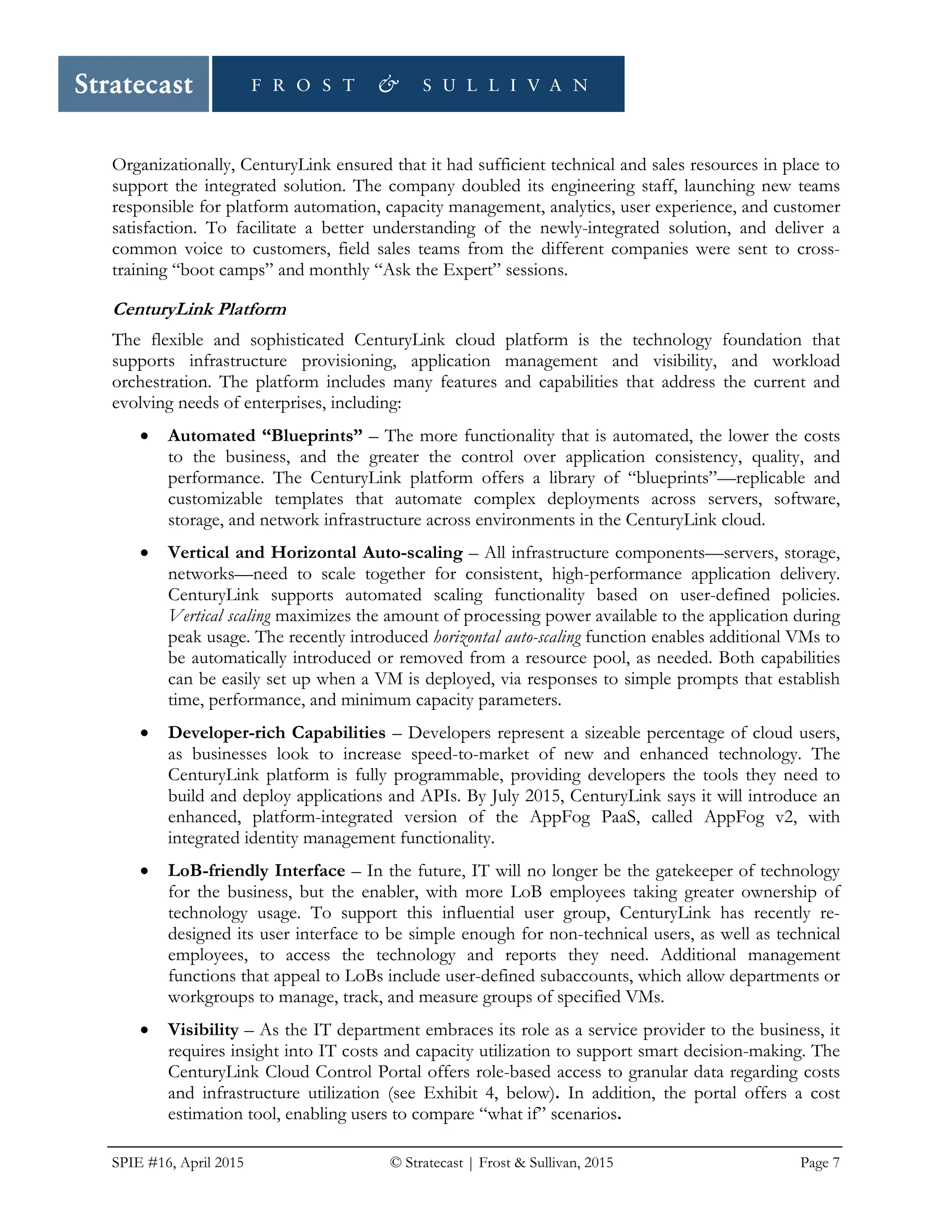 SPIE #16, April 2015 © Stratecast | Frost & Sullivan, 2015 Page 7
Organizationally, CenturyLink ensured that it had sufficient technical and sales resources in place to
support the integrated solution. The company doubled its engineering staff, launching new teams
responsible for platform automation, capacity management, analytics, user experience, and customer
satisfaction. To facilitate a better understanding of the newly-integrated solution, and deliver a
common voice to customers, field sales teams from the different companies were sent to cross-
training “boot camps” and monthly “Ask the Expert” sessions.
CenturyLink Platform
The flexible and sophisticated CenturyLink cloud platform is the technology foundation that
supports infrastructure provisioning, application management and visibility, and workload
orchestration. The platform includes many features and capabilities that address the current and
evolving needs of enterprises, including:
• Automated “Blueprints” – The more functionality that is automated, the lower the costs
to the business, and the greater the control over application consistency, quality, and
performance. The CenturyLink platform offers a library of “blueprints”—replicable and
customizable templates that automate complex deployments across servers, software,
storage, and network infrastructure across environments in the CenturyLink cloud.
• Vertical and Horizontal Auto-scaling – All infrastructure components—servers, storage,
networks—need to scale together for consistent, high-performance application delivery.
CenturyLink supports automated scaling functionality based on user-defined policies.
Vertical scaling maximizes the amount of processing power available to the application during
peak usage. The recently introduced horizontal auto-scaling function enables additional VMs to
be automatically introduced or removed from a resource pool, as needed. Both capabilities
can be easily set up when a VM is deployed, via responses to simple prompts that establish
time, performance, and minimum capacity parameters.
• Developer-rich Capabilities – Developers represent a sizeable percentage of cloud users,
as businesses look to increase speed-to-market of new and enhanced technology. The
CenturyLink platform is fully programmable, providing developers the tools they need to
build and deploy applications and APIs. By July 2015, CenturyLink says it will introduce an
enhanced, platform-integrated version of the AppFog PaaS, called AppFog v2, with
integrated identity management functionality.
• LoB-friendly Interface – In the future, IT will no longer be the gatekeeper of technology
for the business, but the enabler, with more LoB employees taking greater ownership of
technology usage. To support this influential user group, CenturyLink has recently re-
designed its user interface to be simple enough for non-technical users, as well as technical
employees, to access the technology and reports they need. Additional management
functions that appeal to LoBs include user-defined subaccounts, which allow departments or
workgroups to manage, track, and measure groups of specified VMs.
• Visibility – As the IT department embraces its role as a service provider to the business, it
requires insight into IT costs and capacity utilization to support smart decision-making. The
CenturyLink Cloud Control Portal offers role-based access to granular data regarding costs
and infrastructure utilization (see Exhibit 4, below). In addition, the portal offers a cost
estimation tool, enabling users to compare “what if” scenarios.
 