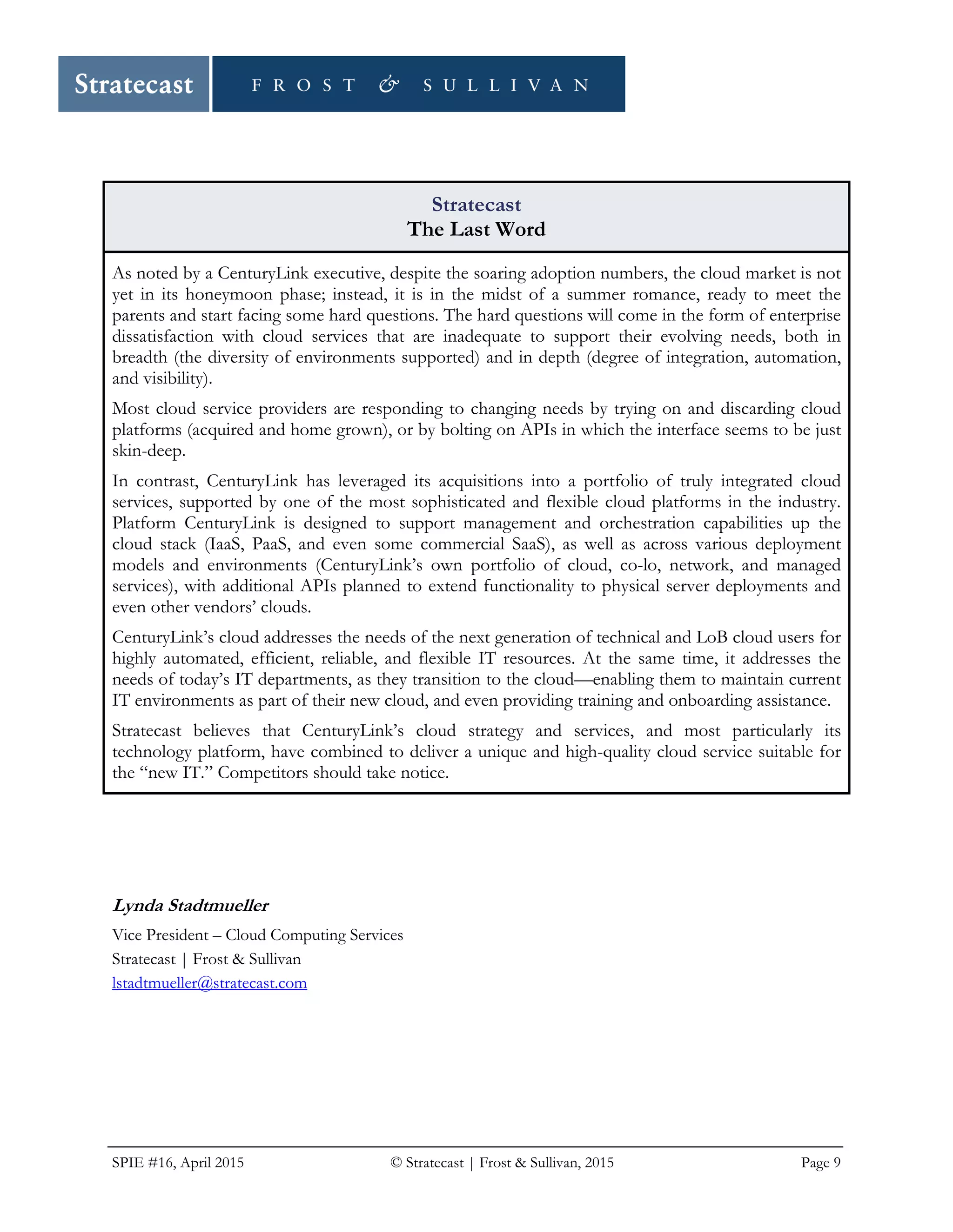 SPIE #16, April 2015 © Stratecast | Frost & Sullivan, 2015 Page 9
Stratecast
The Last Word
As noted by a CenturyLink executive, despite the soaring adoption numbers, the cloud market is not
yet in its honeymoon phase; instead, it is in the midst of a summer romance, ready to meet the
parents and start facing some hard questions. The hard questions will come in the form of enterprise
dissatisfaction with cloud services that are inadequate to support their evolving needs, both in
breadth (the diversity of environments supported) and in depth (degree of integration, automation,
and visibility).
Most cloud service providers are responding to changing needs by trying on and discarding cloud
platforms (acquired and home grown), or by bolting on APIs in which the interface seems to be just
skin-deep.
In contrast, CenturyLink has leveraged its acquisitions into a portfolio of truly integrated cloud
services, supported by one of the most sophisticated and flexible cloud platforms in the industry.
Platform CenturyLink is designed to support management and orchestration capabilities up the
cloud stack (IaaS, PaaS, and even some commercial SaaS), as well as across various deployment
models and environments (CenturyLink’s own portfolio of cloud, co-lo, network, and managed
services), with additional APIs planned to extend functionality to physical server deployments and
even other vendors’ clouds.
CenturyLink’s cloud addresses the needs of the next generation of technical and LoB cloud users for
highly automated, efficient, reliable, and flexible IT resources. At the same time, it addresses the
needs of today’s IT departments, as they transition to the cloud—enabling them to maintain current
IT environments as part of their new cloud, and even providing training and onboarding assistance.
Stratecast believes that CenturyLink’s cloud strategy and services, and most particularly its
technology platform, have combined to deliver a unique and high-quality cloud service suitable for
the “new IT.” Competitors should take notice.
Lynda Stadtmueller
Vice President – Cloud Computing Services
Stratecast | Frost & Sullivan
lstadtmueller@stratecast.com
 