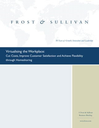 50 Years of Growth, Innovation and Leadership



Virtualising the Workplace:
Cut Costs, Improve Customer Satisfaction and Achieve Flexibility
through Homeshoring




                                                                    A Frost & Sullivan
                                                                    Business Briefing

                                                                      www.frost.com
 