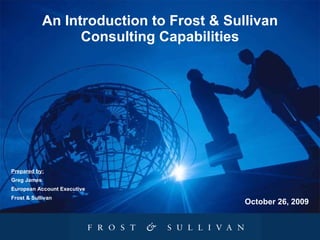 An Introduction to Frost & Sullivan Consulting Capabilities Prepared by: Greg James European Account Executive Frost & Sullivan October 26, 2009 