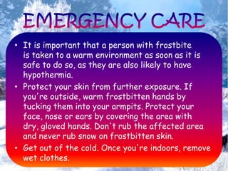 • It is important that a person with frostbite
is taken to a warm environment as soon as it is
safe to do so, as they are also likely to have
hypothermia.
• Protect your skin from further exposure. If
you're outside, warm frostbitten hands by
tucking them into your armpits. Protect your
face, nose or ears by covering the area with
dry, gloved hands. Don't rub the affected area
and never rub snow on frostbitten skin.
• Get out of the cold. Once you're indoors, remove
wet clothes.
 