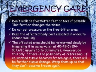  Don't walk on frostbitten feet or toes if possible.
This further damages the tissue
 Do not put pressure on the frostbitten area.
 Keep the affected body part elevated in order to
reduce swelling.
 The affected area should be re-warmed slowly by
immersing it in warm water at 40-42oC (104-
107.6oF) usually 15 to 30 minutes. However, do
this only if there is no possibility of refreezing. If
re-warmed tissue becomes frozen again, there will
be further tissue damage. Wrap them up so that
they don't become frozen again.
 