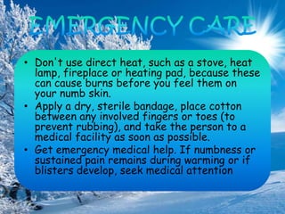 • Don't use direct heat, such as a stove, heat
lamp, fireplace or heating pad, because these
can cause burns before you feel them on
your numb skin.
• Apply a dry, sterile bandage, place cotton
between any involved fingers or toes (to
prevent rubbing), and take the person to a
medical facility as soon as possible.
• Get emergency medical help. If numbness or
sustained pain remains during warming or if
blisters develop, seek medical attention
 
