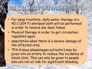 • For deep frostbite, daily water therapy in a
40 C (104 F) whirlpool bath will be performed
in order to remove any dead tissue
• Physical therapy in order to get circulation
regulated again
• amputation when there is a severe damage of
the affected area
• TPA (tissue plasminogen activator) may be
given into an artery to reduce the incidence of
blood clots. This can only be given to people
who are not at risk for significant bleeding
 