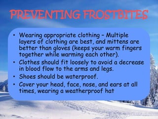 PREVENTING FROSTBITES
• Wearing appropriate clothing – Multiple
layers of clothing are best, and mittens are
better than gloves (keeps your warm fingers
together while warming each other).
• Clothes should fit loosely to avoid a decrease
in blood flow to the arms and legs.
• Shoes should be waterproof.
• Cover your head, face, nose, and ears at all
times, wearing a weatherproof hat
 
