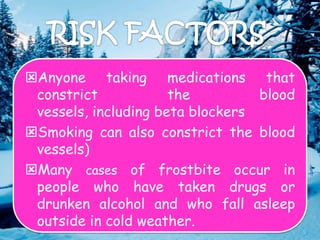 Anyone taking medications that
constrict the blood
vessels, including beta blockers
Smoking can also constrict the blood
vessels)
Many cases of frostbite occur in
people who have taken drugs or
drunken alcohol and who fall asleep
outside in cold weather.
 