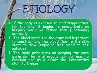 ETIOLOGY
 If the body is exposed to cold temperature
for too long, it begins to concentrate on
keeping you alive rather than functioning
correctly
 The blood vessels in the arms and legs start
to constrict and the blood flow to the skin
start to slow (exposing less blood to the
outside)
 The body prioritizes on keeping the core
warm so the vital organs can continue to
function and as a result the extremities
start to freeze
 