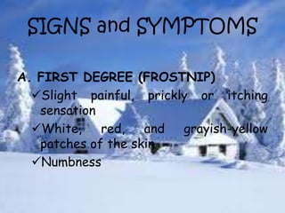 SIGNS and SYMPTOMS
A. FIRST DEGREE (FROSTNIP)
Slight painful, prickly or itching
sensation
White, red, and grayish-yellow
patches of the skin
Numbness
 