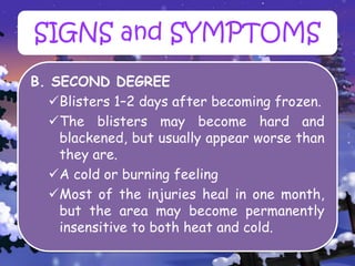 B. SECOND DEGREE
Blisters 1–2 days after becoming frozen.
The blisters may become hard and
blackened, but usually appear worse than
they are.
A cold or burning feeling
Most of the injuries heal in one month,
but the area may become permanently
insensitive to both heat and cold.
SIGNS and SYMPTOMS
 