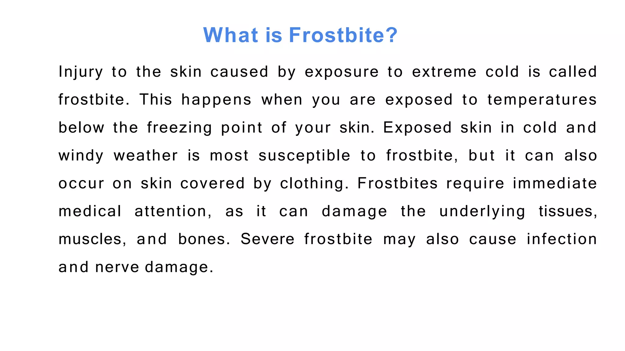 What is Frostbite?
Injury to the skin caused by exposure to extreme cold is called
frostbite. This happens when you are exposed to temperatures
below the freezing point of your skin. Exposed skin in cold and
windy weather is most susceptible to frostbite, but it can also
occur on skin covered by clothing. Frostbites require immediate
medical attention, as it can damage the underlying tissues,
muscles, and bones. Severe frostbite may also cause infection
and nerve damage.
 
