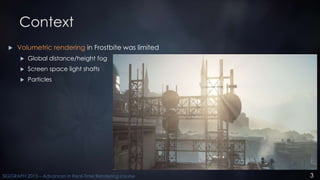 3SIGGRAPH 2015 – Advances in Real-Time Rendering course
Context
 Volumetric rendering in Frostbite was limited
 Global d...