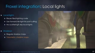 19SIGGRAPH 2015 – Advances in Real-Time Rendering course
Froxel integration: Local lights
 Local lights
 Reuse tiled-lig...
