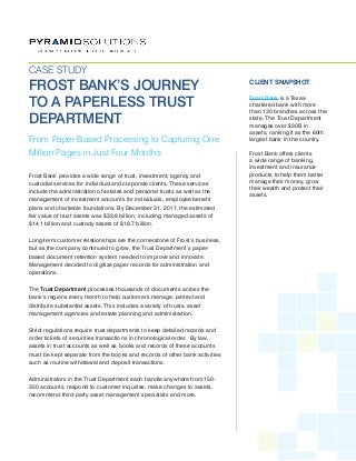 Frost Bank provides a wide range of trust, investment, agency and
custodial services for individual and corporate clients. These services
include the administration of estates and personal trusts as well as the
management of investment accounts for individuals, employee benefit
plans and charitable foundations. By December 31, 2017, the estimated
fair value of trust assets was $32.8 billion, including managed assets of
$14.1 billion and custody assets of $18.7 billion.
Long-term customer relationships are the cornerstone of Frost’s business,
but as the company continued to grow, the Trust Department’s paper-
based document retention system needed to improve and innovate.
Management decided to digitize paper records for administration and
operations.
The Trust Department processes thousands of documents across the
bank’s regions every month to help customers manage, protect and
distribute substantial assets. This includes a variety of trusts, asset
management agencies and estate planning and administration.
Strict regulations require trust departments to keep detailed records and
order tickets of securities transactions in chronological order. By law,
assets in trust accounts as well as books and records of these accounts
must be kept separate from the books and records of other bank activities
such as routine withdrawal and deposit transactions.
Administrators in the Trust Department each handle anywhere from 150-
350 accounts, respond to customer inquiries, make changes to assets,
recommend third-party asset management specialists and more.
From Paper-Based Processing to Capturing One
Million Pages in Just Four Months
CASE STUDY
FROST BANK’S JOURNEY
TO A PAPERLESS TRUST
DEPARTMENT
CLIENT SNAPSHOT
Frost Bank is a Texas-
chartered bank with more
than 130 branches across the
state. The Trust Department
manages over $30B in
assets, ranking it as the 60th
largest bank in the country.
Frost Bank offers clients
a wide range of banking,
investment and insurance
products to help them better
manage their money, grow
their wealth and protect their
assets.
 