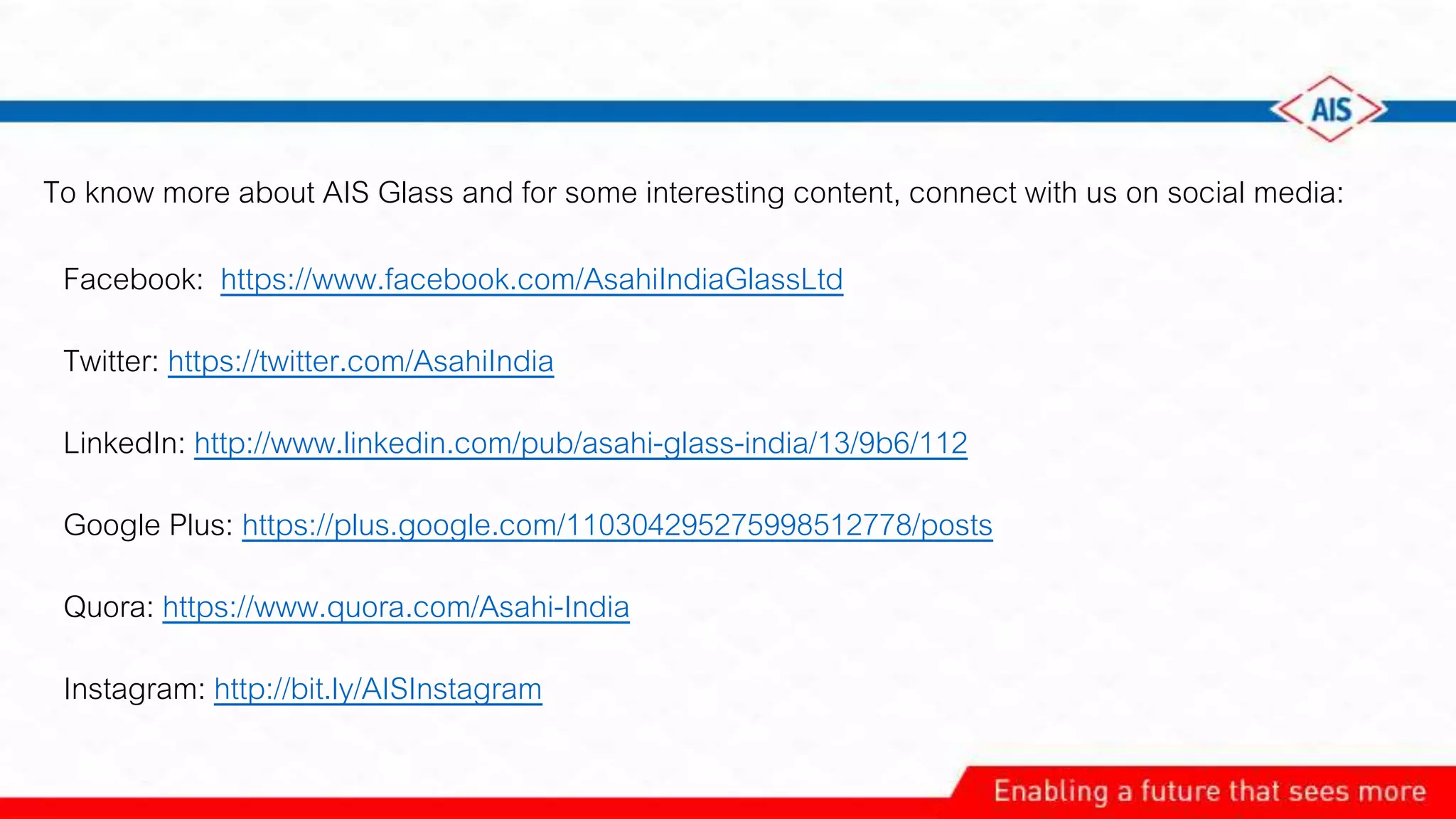 To know more about AIS Glass and for some interesting content, connect with us on social media:
Facebook: https://www.facebook.com/AsahiIndiaGlassLtd
Twitter: https://twitter.com/AsahiIndia
LinkedIn: http://www.linkedin.com/pub/asahi-glass-india/13/9b6/112
Google Plus: https://plus.google.com/110304295275998512778/posts
Quora: https://www.quora.com/Asahi-India
Instagram: http://bit.ly/AISInstagram
 